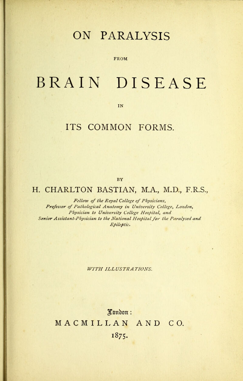 FROM BRAIN DISEASE IN ITS COMMON FORMS. BY H. CHARLTON BASTIAN, M.A., M.D., F.R.S., Fellow of the Royal College of Physicians, Professor of Pathological Anatomy in University College, London, Physician to University College Hospital, and Senior Assistant-Physician to the National Hospital for the Paralysed and Epileptic. WITH ILL US TP A TIONS. MACMILLAN AND CO. 1875.