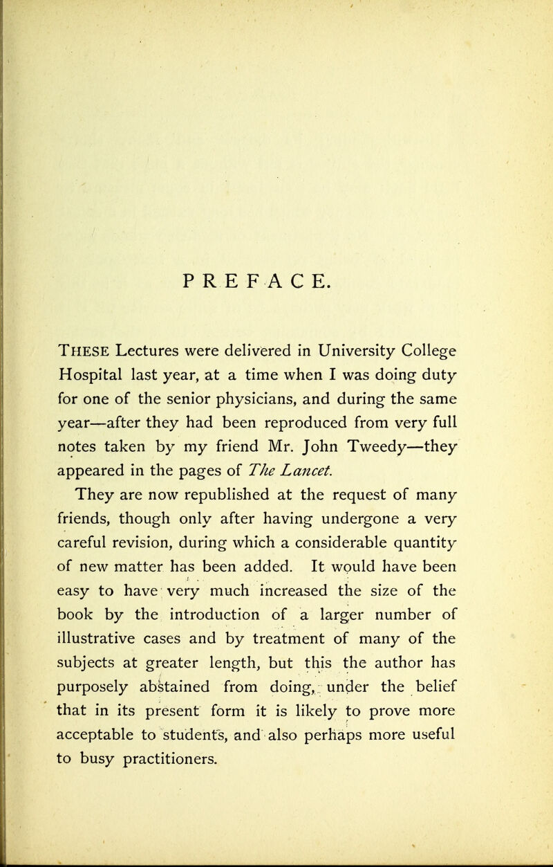 PRE F A C E. These Lectures were delivered in University College Hospital last year, at a time when I was doing duty for one of the senior physicians, and during the same year—after they had been reproduced from very full notes taken by my friend Mr. John Tweedy—they appeared in the pages of The Lancet. They are now republished at the request of many friends, though only after having undergone a very careful revision, during which a considerable quantity of new matter has been added. It would have been easy to have; very much increased the size of the book by the introduction of a larger number of illustrative cases and by treatment of many of the subjects at greater length, but this the author has purposely abstained from doing, under the belief that in its present form it is likely to prove more acceptable to students, and also perhaps more useful to busy practitioners.