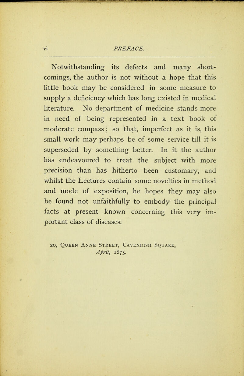 Notwithstanding its defects and many short- comings, the author is not without a hope that this little book may be considered in some measure to supply a deficiency which has long existed in medical literature. No department of medicine stands more in need of being represented in a text book of moderate compass ; so that, imperfect as it is, this small work may perhaps be of some service till it is superseded by something better. In it the author has endeavoured to treat the subject with more precision than has hitherto been customary, and whilst the Lectures contain some novelties in method and mode of exposition, he hopes they may also be found not unfaithfully to embody the principal facts at present known concerning this very im- portant class of diseases. zo, Queen Anne Street, Cavendish Square, April, 1875..