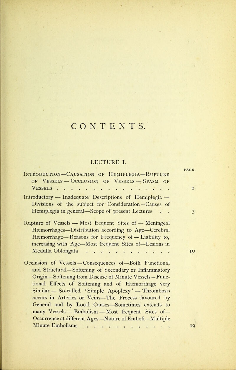 CONTENTS. LECTURE I. Introduction—Causation of Hemiplegia—Rupture of Vessels — Occlusion of Vessels — Spasm of Vessels Introductory — Inadequate Descriptions of Hemiplegia — Divisions of the subject for Consideration—Causes of Hemiplegia in general—Scope of present Lectures . . Rupture of Vessels — Most frequent Sites of — Meningeal Haemorrhages—Distribution according to Age—Cerebral Haemorrhage—Reasons for Frequency of—Liability to, increasing with Age—Most frequent Sites of—Lesions in Medulla Oblongata Occlusion of Vessels — Consequences of—Both Functional and Structural—Softening of Secondary or Inflammatory Origin—Softening from Disease of Minute Vessels—Func- tional Effects of Softening and of Hemorrhage very Similar — So-called ' Simple Apoplexy' — Thrombosis occurs in Arteries or Veins—The Process favoured by General and by Local Causes—Sometimes extends to many Vessels — Embolism — Most frequent Sites of— Occurrence at different Ages—Nature of Emboli—Multiple Minute Embolisms ,