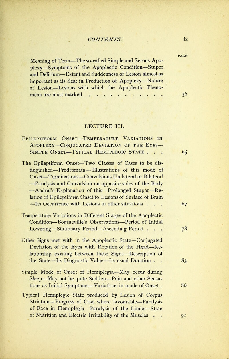 Meaning of Term—The so-called Simple and Serous Apo- plexy—Symptoms of the Apoplectic Condition—Stupor and Delirium—Extent and Suddenness of Lesion almost as important as its Seat in Production of Apoplexy—Nature of Lesion—Lesions with which the Apoplectic Pheno- mena are most marked %6 LECTURE III. Epileptiform Onset—Temperature Variations in Apoplexy—Conjugated Deviation of the Eyes— Simple Onset—Typical Hemiplegic State ... 65 The Epileptiform Onset—Two Classes of Cases to be dis- tinguished—Prodromata—Illustrations of this mode of Onset—Terminations—Convulsions Unilateral or Bilateral —Paralysis and Convulsion on opposite sides of the Body —Andral's Explanation of this—Prolonged Stupor—Re- lation of Epileptiform Onset to Lesions of Surface of Brain —Its Occurrence with Lesions in other situations ... 67 Temperature Variations in Different Stages of the Apoplectic Condition—Bourneville's Observations—Period of Initial Lowering—Stationary Period—Ascending Period ... 7S Other Signs met with in the Apoplectic State—Conjugated Deviation of the Eyes with Rotation of the Head—Re- lationship existing between these Signs—Description of the State—Its Diagnostic Value—Its usual Duration . . 83 Simple Mode of Onset of Hemiplegia—May occur during Sleep—May not be quite Sudden—Pain and other Sensa- tions as Initial Symptoms—Variations in mode of Onset . 86 Typical Hemiplegic State produced by Lesion of Corpus Striatum—Progress of Case where favourable—Paralysis of Face in Hemiplegia -Paralysis of the Limbs—State of Nutrition and Electric Irritability of the Muscles . . 91