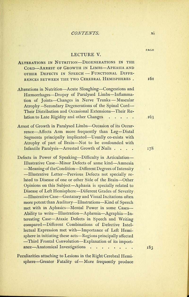 LECTURE V. Alterations in Nutrition—Degenerations in the Cord—Arrest of Growth in Limbs—Aphasia and other Defects in Speech — Functional Diffe- rences between the two Cerebral Hemispheres . Alterations in Nutrition—Acute Sloughing—Congestions and Haemorrhages—Dropsy of Paralysed Limbs—Inflamma- tion of Joints—Changes in Nerve Trunks — Muscular Atrophy —Secondary Degenerations of the Spinal Cord— Their Distribution and Occasional Extensions—Their Re- lation to Late Rigidity and other Changes Arrest of Growth in Paralysed Limbs—Occasion of its Occur- rence—Affects Arm more frequently than Leg—Distal Segments principally implicated—Usually co-exists with Atrophy of part of Brain—Not to be confounded with Infantile Paralysis—Arrested Growth of Nails .... Defects in Power of Speaking—Difficulty in Articulation— Illustrative Case—Minor Defects of same kind—Amnesia —Meaning of the Condition—Different Degrees of Intensity —Illustrative Letter—Previous Defects not specially re- lated to Disease of one or other Side of the Brain—Other Opinions on this Subject—Aphasia is specially related to Disease of Left Hemisphere—Different Grades of Severity —Illustrative Case—Gustatory and Visual Incitations often more potent than Auditory—Illustrations—Kind of Speech met with in Aphasics—Mental Power in some Cases— Ability to write—Illustration—Aphemia—Agraphia—In- teresting Case—Ataxic Defects in Speech and Writing compared—Different Combinations of Defective Intel- lectual Expression met with—Importance of Left Hemi- sphere in initiating these acts—Regions principally affected —Third Frontal Convolution—Explanation of its import- ance—Anatomical Investigations Peculiarities attaching to Lesions in the Right Cerebral Hemi- sphere—Greater Fatality of— More frequently produce