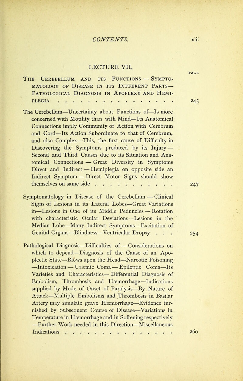 LECTURE VII. PAGE The Cerebellum and its Functions — Sympto- matology of Disease in its Different Parts— Pathological Diagnosis in Apoplexy and Hemi- plegia 245 The Cerebellum—Uncertainty about Functions of—Is more concerned with Motility than with Mind—Its Anatomical Connections imply Community of Action with Cerebrum and Cord—Its Action Subordinate to that of Cerebrum, and also Complex—This, the first cause of Difficulty in Discovering the Symptoms produced by its Injury — Second and Third Causes due to its Situation and Ana- tomical Connections — Great Diversity in Symptoms Direct and Indirect — Hemiplegia on opposite side an Indirect Symptom — Direct Motor Signs should show themselves on same side 247 Symptomatology in Disease of the Cerebellum—Clinical Signs of Lesions in its Lateral Lobes—Great Variations in—Lesions in One of its Middle Peduncles — Rotation with characteristic Ocular Deviations—Lesions in the Median Lobe—Many Indirect Symptoms—Excitation of Genital Organs—Blindness—Ventricular Dropsy . . . 254 Pathological Diagnosis—Difficulties of—Considerations on which to depend—Diagnosis of the Cause of an Apo- plectic State—Blows upon the Head—Narcotic Poisoning —Intoxication — Uraemic Coma—Epileptic Coma—Its Varieties and Characteristics— Differential Diagnosis of Embolism, Thrombosis and Haemorrhage—Indications supplied by Mode of Onset of Paralysis—By Nature of Attack—Multiple Embolisms and Thrombosis in Basilar Artery may simulate grave Haemorrhage—Evidence fur- nished by Subsequent Course of Disease—Variations in Temperature in Haemorrhage and in Softening respectively —Further Work needed in this Direction—Miscellaneous Indications 260