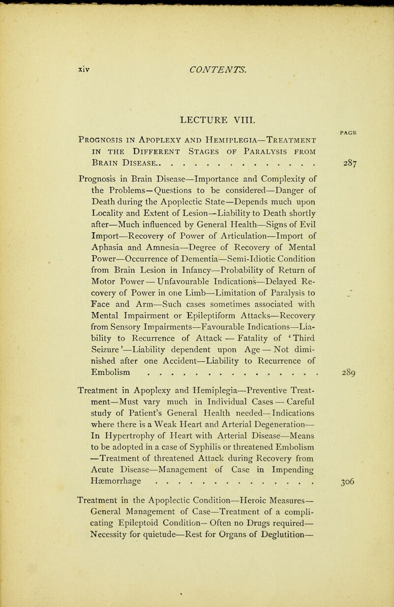 LECTURE VIII. Prognosis in Apoplexy and Hemiplegia—Treatment in the Different Stages of Paralysis from Brain Disease Prognosis in Brain Disease—Importance and Complexity of the Problems—Questions to be considered—Danger of Death during the Apoplectic State—Depends much upon Locality and Extent of Lesion—Liability to Death shortly after—Much influenced by General Health—Signs of Evil Import—Recovery of Power of Articulation—Import of Aphasia and Amnesia—Degree of Recovery of Mental Power—Occurrence of Dementia—Semi-Idiotic Condition from Brain Lesion in Infancy—Probability of Return of Motor Power — Unfavourable Indications—Delayed Re- covery of Power in one Limb—Limitation of Paralysis to Face and Arm—Such cases sometimes associated with Mental Impairment or Epileptiform Attacks—Recovery from Sensory Impairments—Favourable Indications—Lia- bility to Recurrence of Attack — Fatality of ' Third Seizure'—Liability dependent upon Age — Not dimi- nished after one Accident—Liability to Recurrence of Embolism Treatment in Apoplexy and Hemiplegia—Preventive Treat- ment—Must vary much in Individual Cases — Careful study of Patient's General Health needed—Indications where there is a Weak Heart and Arterial Degeneration— In Hypertrophy of Heart with Arterial Disease—Means to be adopted in a case of Syphilis or threatened Embolism —Treatment of threatened Attack during Recovery from Acute Disease—-Management of Case in Impending Haemorrhage Treatment in the Apoplectic Condition—Heroic Measures— General Management of Case—Treatment of a compli- cating Epileptoid Condition— Often no Drugs required— Necessity for quietude—Rest for Organs of Deglutition—