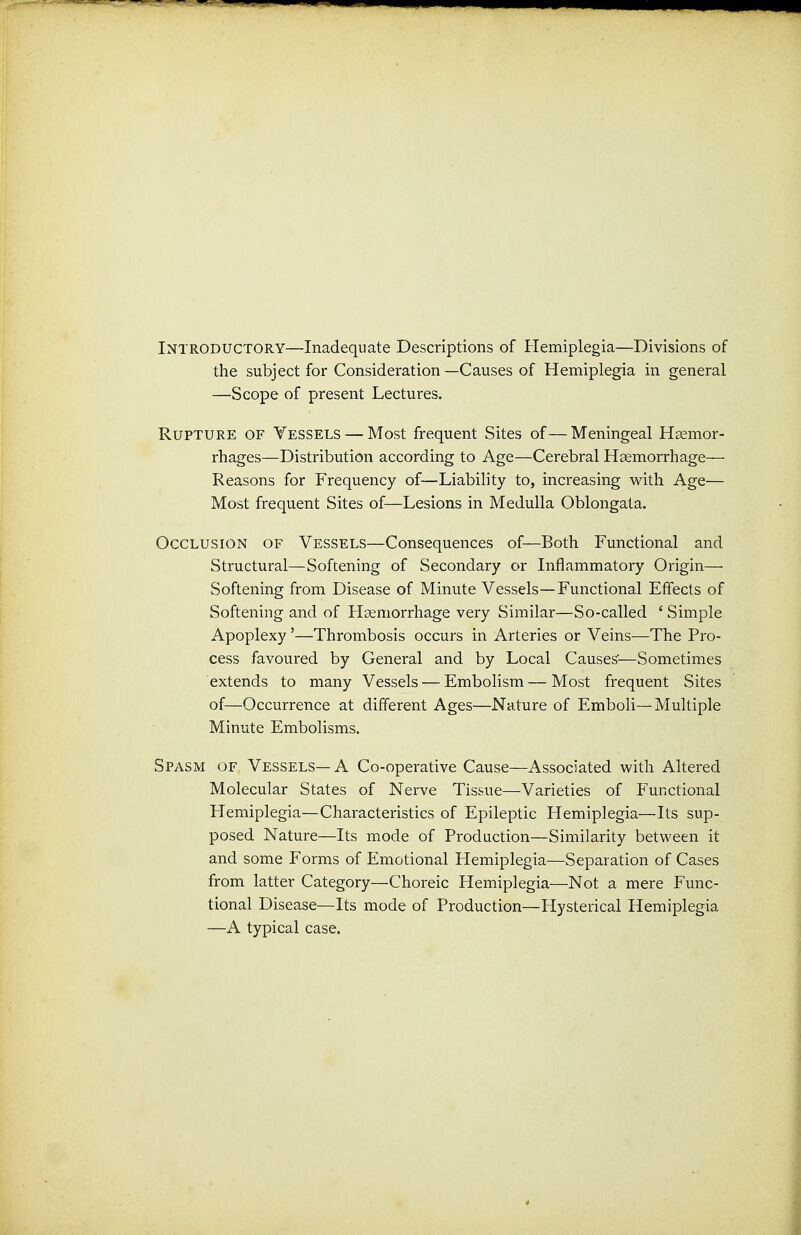 Introductory—Inadequate Descriptions of Hemiplegia—Divisions of the subject for Consideration—Causes of Hemiplegia in general —Scope of present Lectures. Rupture of Vessels — Most frequent Sites of—Meningeal Haemor- rhages—Distribution according to Age—Cerebral Haemorrhage— Reasons for Frequency of—Liability to, increasing with Age— Most frequent Sites of—Lesions in Medulla Oblongata. Occlusion of Vessels—Consequences of—Both Functional and Structural—Softening of Secondary or Inflammatory Origin— Softening from Disease of Minute Vessels—Functional Effects of Softening and of Hsemorrhage very Similar—So-called ' Simple Apoplexy'—Thrombosis occurs in Arteries or Veins—The Pro- cess favoured by General and by Local Causes'—Sometimes extends to many Vessels — Embolism—Most frequent Sites of—Occurrence at different Ages—Nature of Emboli—Multiple Minute Embolisms. Spasm of Vessels— A Co-operative Cause—Associated with Altered Molecular States of Nerve Tissue—Varieties of Functional Hemiplegia—Characteristics of Epileptic Hemiplegia—Its sup- posed Nature—Its mode of Production—Similarity between it and some Forms of Emotional Hemiplegia—Separation of Cases from latter Category—Choreic Hemiplegia—Not a mere Func- tional Disease—Its mode of Production—Hysterical Hemiplegia —A typical case.