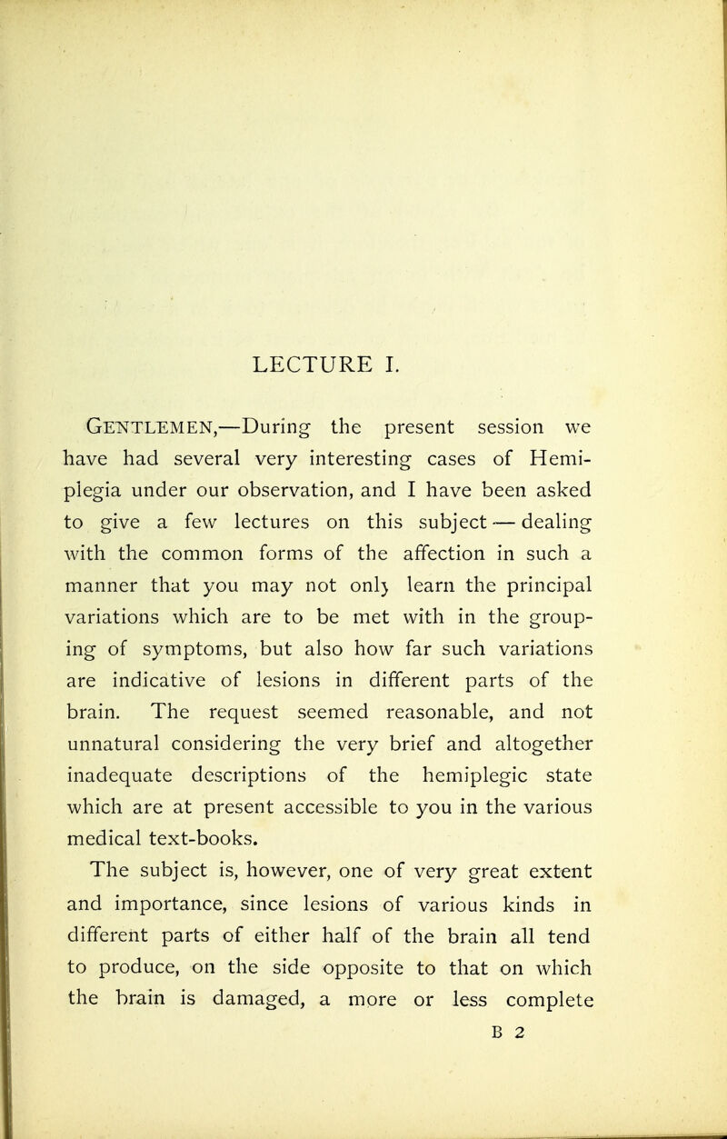 Gentlemen,—During the present session we have had several very interesting cases of Hemi- plegia under our observation, and I have been asked to give a few lectures on this subject — dealing with the common forms of the affection in such a manner that you may not onl) learn the principal variations which are to be met with in the group- ing of symptoms, but also how far such variations are indicative of lesions in different parts of the brain. The request seemed reasonable, and not unnatural considering the very brief and altogether inadequate descriptions of the hemiplegic state which are at present accessible to you in the various medical text-books. The subject is, however, one of very great extent and importance, since lesions of various kinds in different parts of either half of the brain all tend to produce, on the side opposite to that on which the brain is damaged, a more or less complete B 2