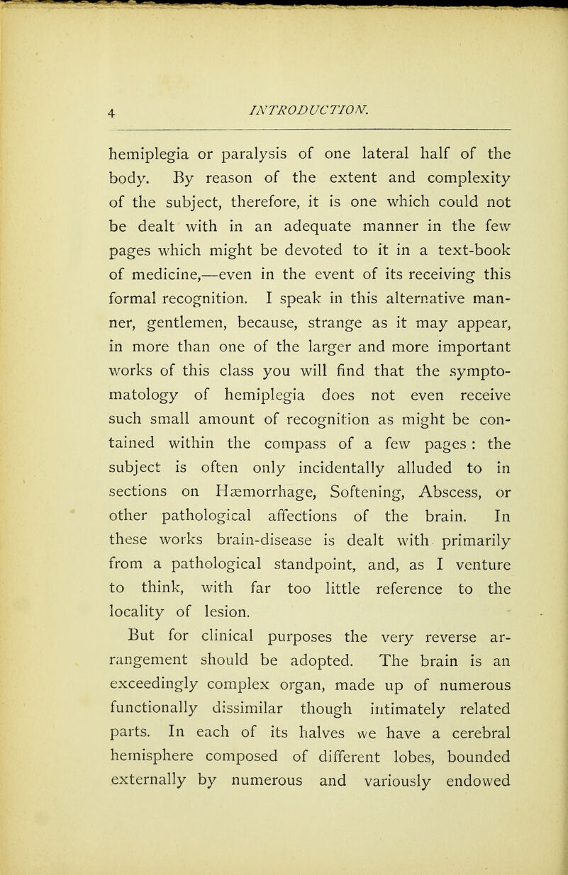 hemiplegia or paralysis of one lateral half of the body. By reason of the extent and complexity of the subject, therefore, it is one which could not be dealt with in an adequate manner in the few pages which might be devoted to it in a text-book of medicine,—even in the event of its receiving this formal recognition. I speak in this alternative man- ner, gentlemen, because, strange as it may appear, in more than one of the larger and more important works of this class you will find that the sympto- matology of hemiplegia does not even receive such small amount of recognition as might be con- tained within the compass of a few pages : the subject is often only incidentally alluded to in sections on Haemorrhage, Softening, Abscess, or other pathological affections of the brain. In these works brain-disease is dealt with primarily from a pathological standpoint, and, as I venture to think, with far too little reference to the locality of lesion. But for clinical purposes the very reverse ar- rangement should be adopted. The brain is an exceedingly complex organ, made up of numerous functionally dissimilar though intimately related parts. In each of its halves we have a cerebral hemisphere composed of different lobes, bounded externally by numerous and variously endowed