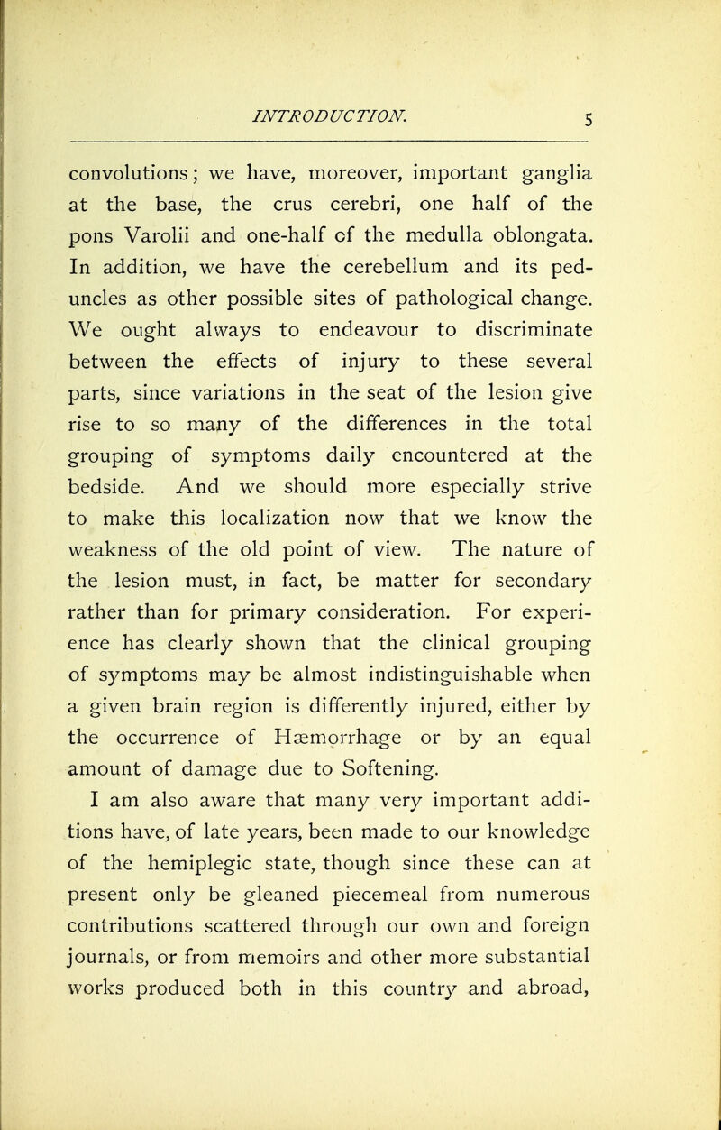 convolutions; we have, moreover, important ganglia at the base, the crus cerebri, one half of the pons Varolii and one-half of the medulla oblongata. In addition, we have the cerebellum and its ped- uncles as other possible sites of pathological change. We ought always to endeavour to discriminate between the effects of injury to these several parts, since variations in the seat of the lesion give rise to so many of the differences in the total grouping of symptoms daily encountered at the bedside. And we should more especially strive to make this localization now that we know the weakness of the old point of view. The nature of the lesion must, in fact, be matter for secondary rather than for primary consideration. For experi- ence has clearly shown that the clinical grouping of symptoms may be almost indistinguishable when a given brain region is differently injured, either by the occurrence of Haemorrhage or by an equal amount of damage due to Softening. I am also aware that many very important addi- tions have, of late years, been made to our knowledge of the hemiplegic state, though since these can at present only be gleaned piecemeal from numerous contributions scattered through our own and foreign journals, or from memoirs and other more substantial works produced both in this country and abroad,