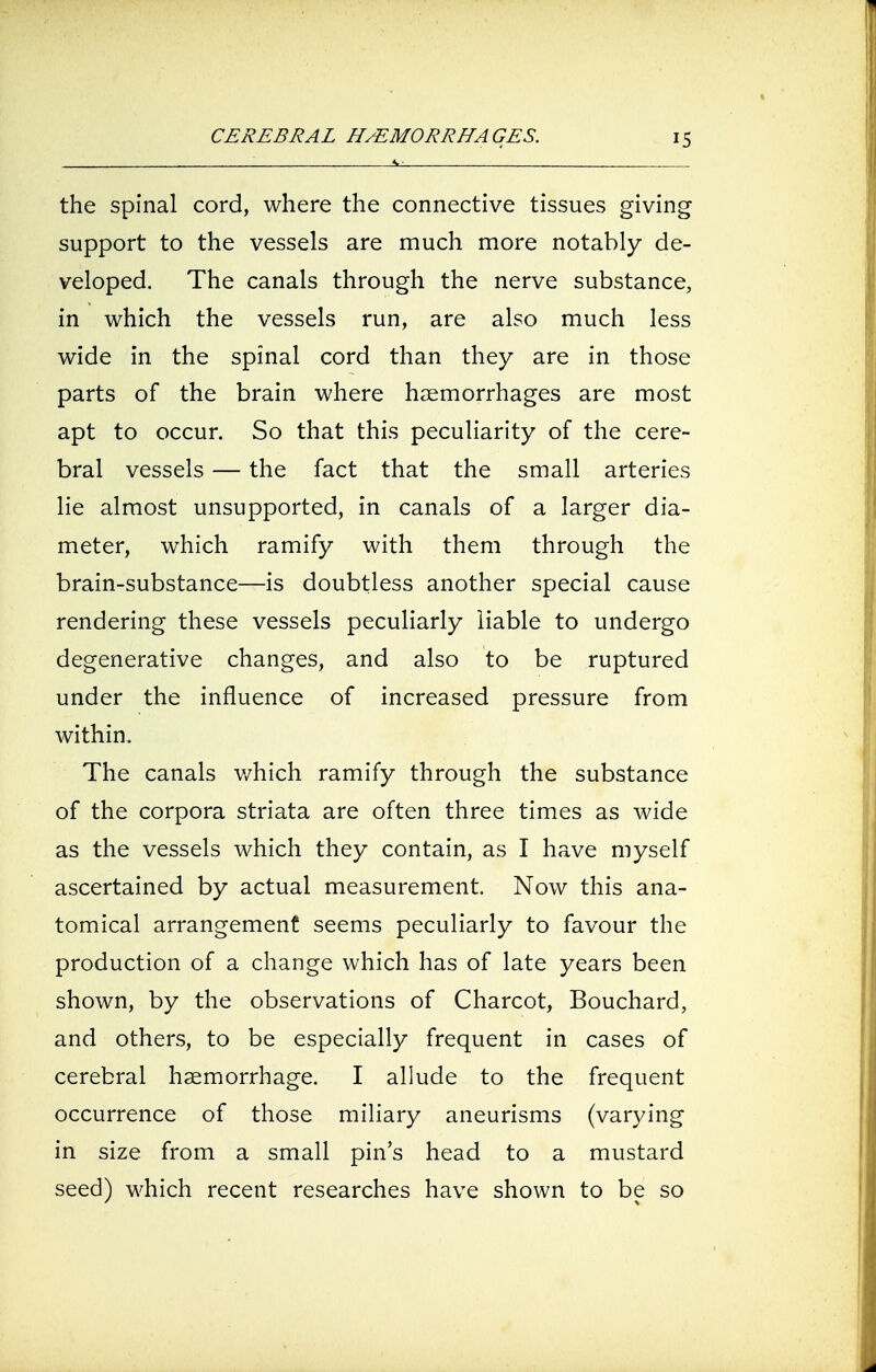 the spinal cord, where the connective tissues giving support to the vessels are much more notably de- veloped. The canals through the nerve substance, in which the vessels run, are also much less wide in the spinal cord than they are in those parts of the brain where haemorrhages are most apt to occur. So that this peculiarity of the cere- bral vessels — the fact that the small arteries lie almost unsupported, in canals of a larger dia- meter, which ramify with them through the brain-substance—is doubtless another special cause rendering these vessels peculiarly liable to undergo degenerative changes, and also to be ruptured under the influence of increased pressure from within. The canals which ramify through the substance of the corpora striata are often three times as wide as the vessels which they contain, as I have myself ascertained by actual measurement. Now this ana- tomical arrangement seems peculiarly to favour the production of a change which has of late years been shown, by the observations of Charcot, Bouchard, and others, to be especially frequent in cases of cerebral haemorrhage. I allude to the frequent occurrence of those miliary aneurisms (varying in size from a small pin's head to a mustard seed) which recent researches have shown to be so