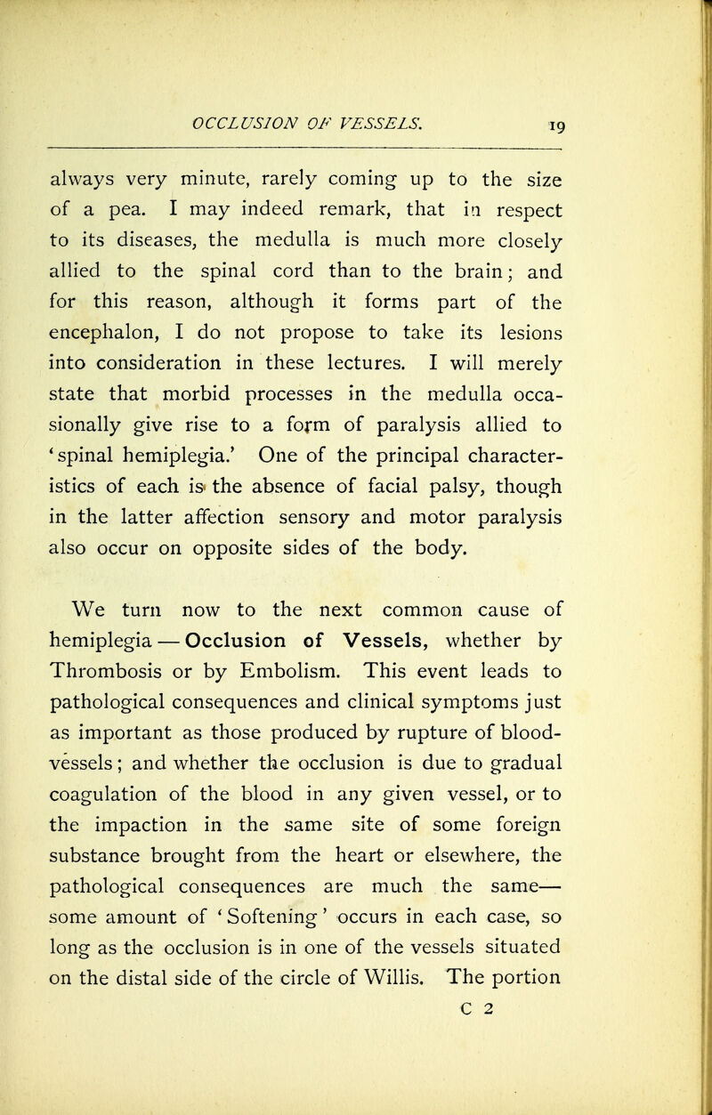 9 always very minute, rarely coming up to the size of a pea. I may indeed remark, that in respect to its diseases, the medulla is much more closely allied to the spinal cord than to the brain; and for this reason, although it forms part of the encephalon, I do not propose to take its lesions into consideration in these lectures. I will merely state that morbid processes in the medulla occa- sionally give rise to a form of paralysis allied to 'spinal hemiplegia.' One of the principal character- istics of each is the absence of facial palsy, though in the latter affection sensory and motor paralysis also occur on opposite sides of the body. We turn now to the next common cause of hemiplegia — Occlusion of Vessels, whether by Thrombosis or by Embolism. This event leads to pathological consequences and clinical symptoms just as important as those produced by rupture of blood- vessels ; and whether the occlusion is due to gradual coagulation of the blood in any given vessel, or to the impaction in the same site of some foreign substance brought from the heart or elsewhere, the pathological consequences are much the same- some amount of t Softening' occurs in each case, so long as the occlusion is in one of the vessels situated on the distal side of the circle of Willis. The portion C 2
