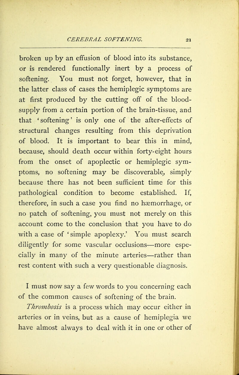 CEREBRAL SOFTENING. broken up by an effusion of blood into its substance, or is rendered functionally inert by a process of softening. You must not forget, however, that in the latter class of cases the hemiplegic symptoms are at first produced by the cutting off of the blood- supply from a certain portion of the brain-tissue, and that ' softening' is only one of the after-effects of structural changes resulting from this deprivation of blood. It is important to bear this in mind, because, should death occur within forty-eight hours from the onset of apoplectic or hemiplegic sym- ptoms, no softening may be discoverable, simply because there has not been sufficient time for this pathological condition to become established. If, therefore, in such a case you find no haemorrhage, or no patch of softening, you must not merely on this account come to the conclusion that you have to do with a case of 'simple apoplexy.' You must search diligently for some vascular occlusions—more espe- cially in many of the minute arteries—rather than rest content with such a very questionable diagnosis. I must now say a few words to you concerning each of the common causes of softening of the brain. Thrombosis is a process which may occur either in arteries or in veins, but as a cause of hemiplegia we have almost always to deal with it in one or other of