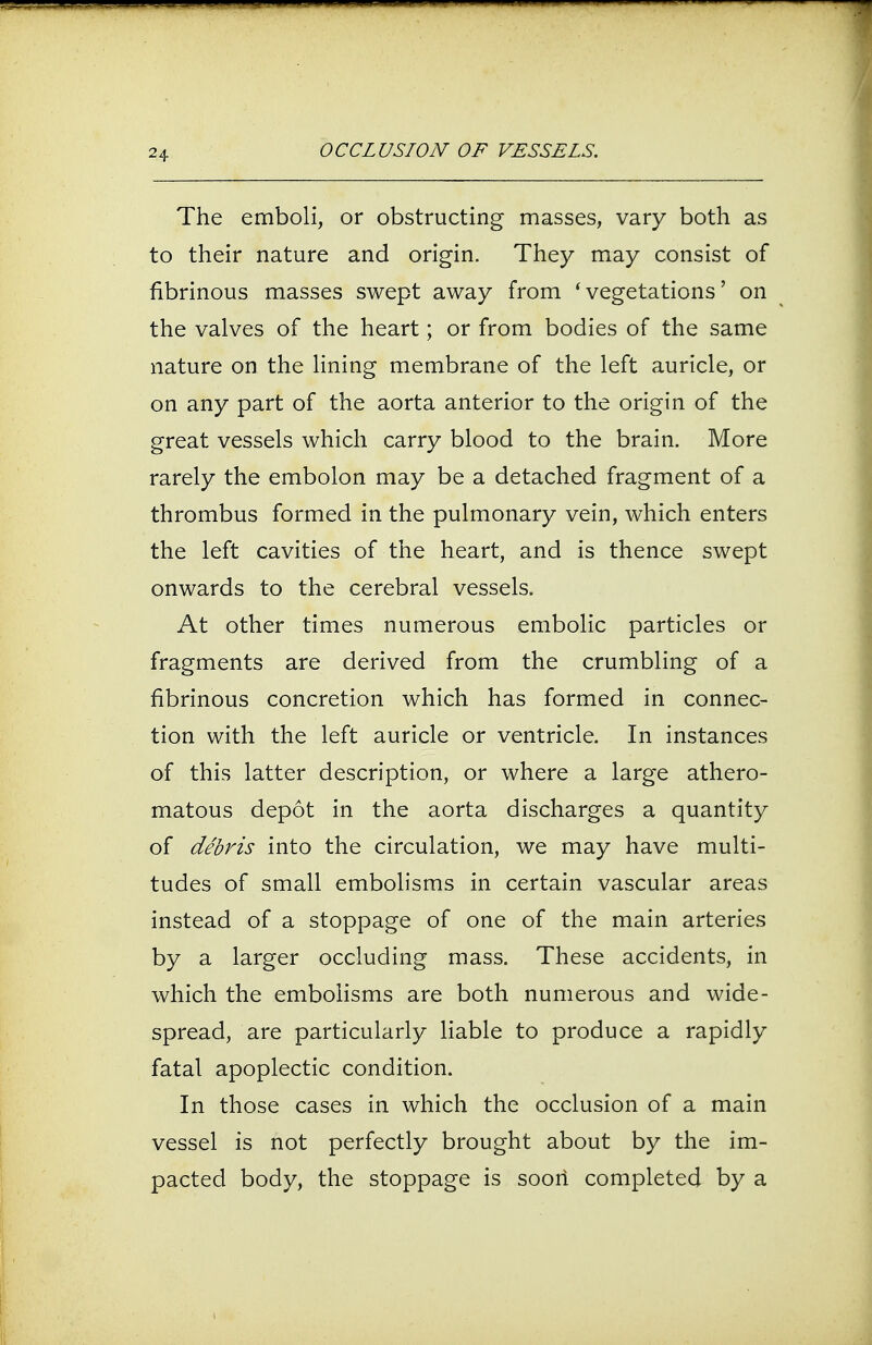 The emboli, or obstructing masses, vary both as to their nature and origin. They may consist of fibrinous masses swept away from 'vegetations' on the valves of the heart; or from bodies of the same nature on the lining membrane of the left auricle, or on any part of the aorta anterior to the origin of the great vessels which carry blood to the brain. More rarely the embolon may be a detached fragment of a thrombus formed in the pulmonary vein, which enters the left cavities of the heart, and is thence swept onwards to the cerebral vessels. At other times numerous embolic particles or fragments are derived from the crumbling of a fibrinous concretion which has formed in connec- tion with the left auricle or ventricle. In instances of this latter description, or where a large athero- matous depot in the aorta discharges a quantity of debris into the circulation, we may have multi- tudes of small embolisms in certain vascular areas instead of a stoppage of one of the main arteries by a larger occluding mass. These accidents, in which the embolisms are both numerous and wide- spread, are particularly liable to produce a rapidly fatal apoplectic condition. In those cases in which the occlusion of a main vessel is not perfectly brought about by the im- pacted body, the stoppage is soori completed by a