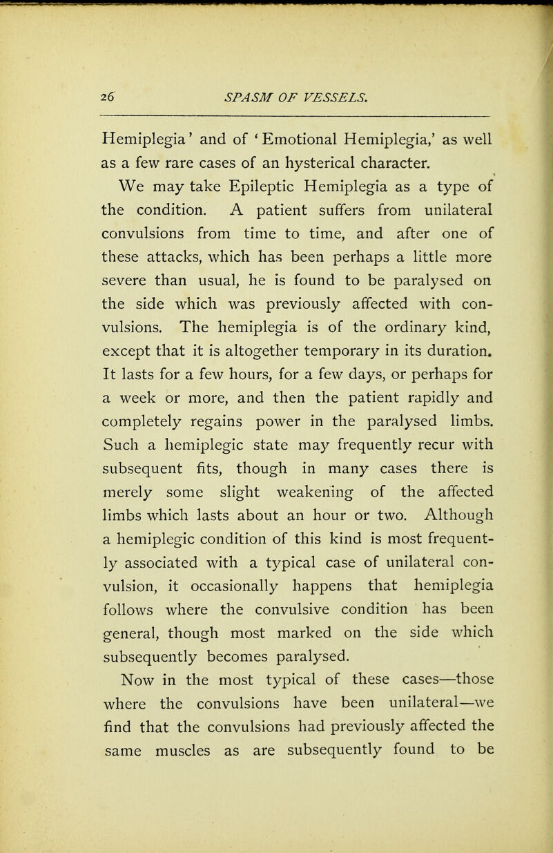 Hemiplegia' and of ' Emotional Hemiplegia,' as well as a few rare cases of an hysterical character. We may take Epileptic Hemiplegia as a type of the condition. A patient suffers from unilateral convulsions from time to time, and after one of these attacks, which has been perhaps a little more severe than usual, he is found to be paralysed on the side which was previously affected with con- vulsions. The hemiplegia is of the ordinary kind, except that it is altogether temporary in its duration. It lasts for a few hours, for a few days, or perhaps for a week or more, and then the patient rapidly and completely regains power in the paralysed limbs. Such a hemiplegic state may frequently recur with subsequent fits, though in many cases there is merely some slight weakening of the affected limbs which lasts about an hour or two. Although a hemiplegic condition of this kind is most frequent- ly associated with a typical case of unilateral con- vulsion, it occasionally happens that hemiplegia follows where the convulsive condition has been general, though most marked on the side which subsequently becomes paralysed. Now in the most typical of these cases—those where the convulsions have been unilateral—we find that the convulsions had previously affected the same muscles as are subsequently found to be