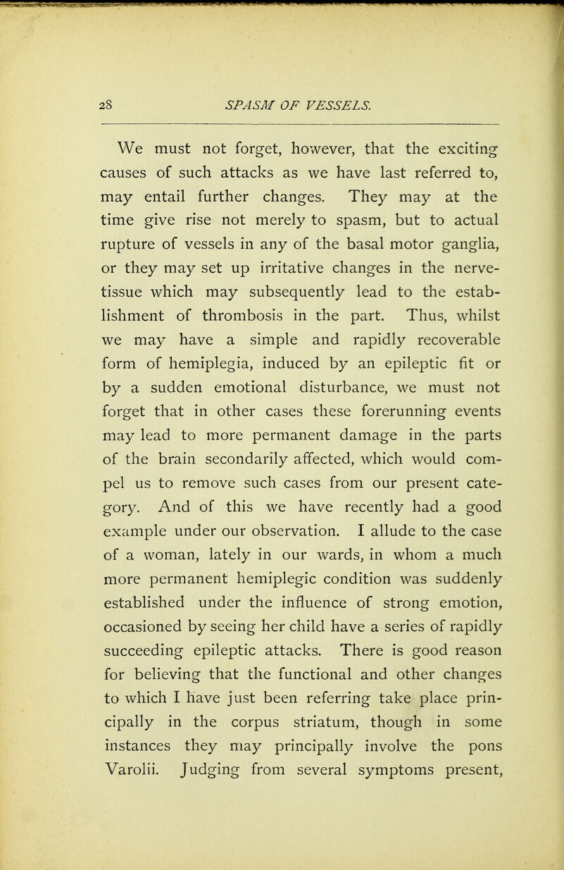 We must not forget, however, that the exciting causes of such attacks as we have last referred to, may entail further changes. They may at the time give rise not merely to spasm, but to actual rupture of vessels in any of the basal motor ganglia, or they may set up irritative changes in the nerve- tissue which may subsequently lead to the estab- lishment of thrombosis in the part. Thus, whilst we may have a simple and rapidly recoverable form of hemiplegia, induced by an epileptic fit or by a sudden emotional disturbance, we must not forget that in other cases these forerunning events may lead to more permanent damage in the parts of the brain secondarily affected, which would com- pel us to remove such cases from our present cate- gory. And of this we have recently had a good example under our observation. I allude to the case of a woman, lately in our wards, in whom a much more permanent hemiplegic condition was suddenly established under the influence of strong emotion, occasioned by seeing her child have a series of rapidly succeeding epileptic attacks. There is good reason for believing that the functional and other changes to which I have just been referring take place prin- cipally in the corpus striatum, though in some instances they may principally involve the pons Varolii. Judging from several symptoms present,