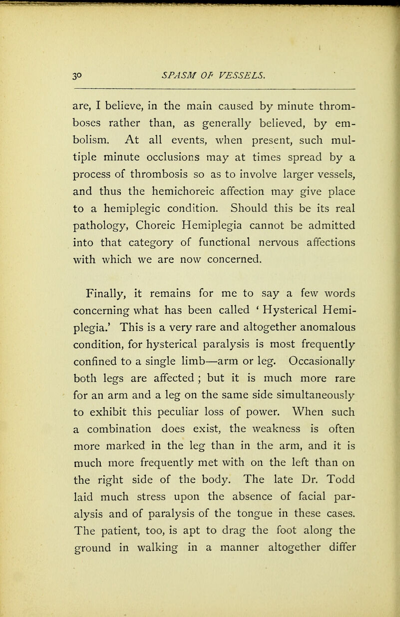 are, I believe, in the main caused by minute throm- boses rather than, as generally believed, by em- bolism. At all events, when present, such mul- tiple minute occlusions may at times spread by a process of thrombosis so as to involve larger vessels, and thus the hemichoreic affection may give place to a hemiplegic condition. Should this be its real pathology, Choreic Hemiplegia cannot be admitted into that category of functional nervous affections with which we are now concerned. Finally, it remains for me to say a few words concerning what has been called ' Hysterical Hemi- plegia.' This is a very rare and altogether anomalous condition, for hysterical paralysis is most frequently confined to a single limb—arm or leg. Occasionally both legs are affected ; but it is much more rare for an arm and a leg on the same side simultaneously to exhibit this peculiar loss of power. When such a combination does exist, the weakness is often more marked in the leg than in the arm, and it is much more frequently met with on the left than on the right side of the body. The late Dr. Todd laid much stress upon the absence of facial par- alysis and of paralysis of the tongue in these cases. The patient, too, is apt to drag the foot along the ground in walking in a manner altogether differ