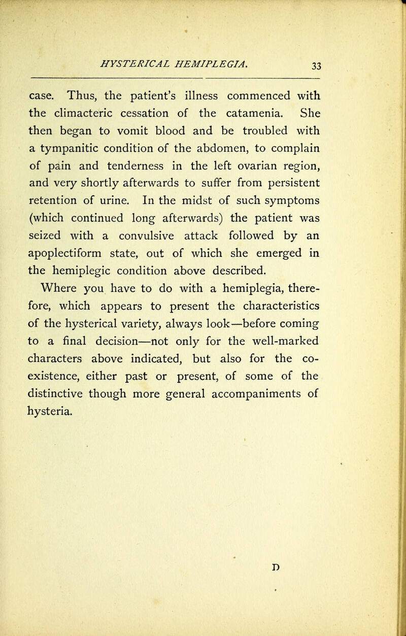 case. Thus, the patient's illness commenced with the climacteric cessation of the catamenia. She then began to vomit blood and be troubled with a tympanitic condition of the abdomen, to complain of pain and tenderness in the left ovarian region, and very shortly afterwards to suffer from persistent retention of urine. In the midst of such symptoms (which continued long afterwards) the patient was seized with a convulsive attack followed by an apoplectiform state, out of which she emerged in the hemiplegic condition above described. Where you have to do with a hemiplegia, there- fore, which appears to present the characteristics of the hysterical variety, always look—before coming to a final decision—not only for the well-marked characters above indicated, but also for the co- existence, either past or present, of some of the distinctive though more general accompaniments of hysteria. D