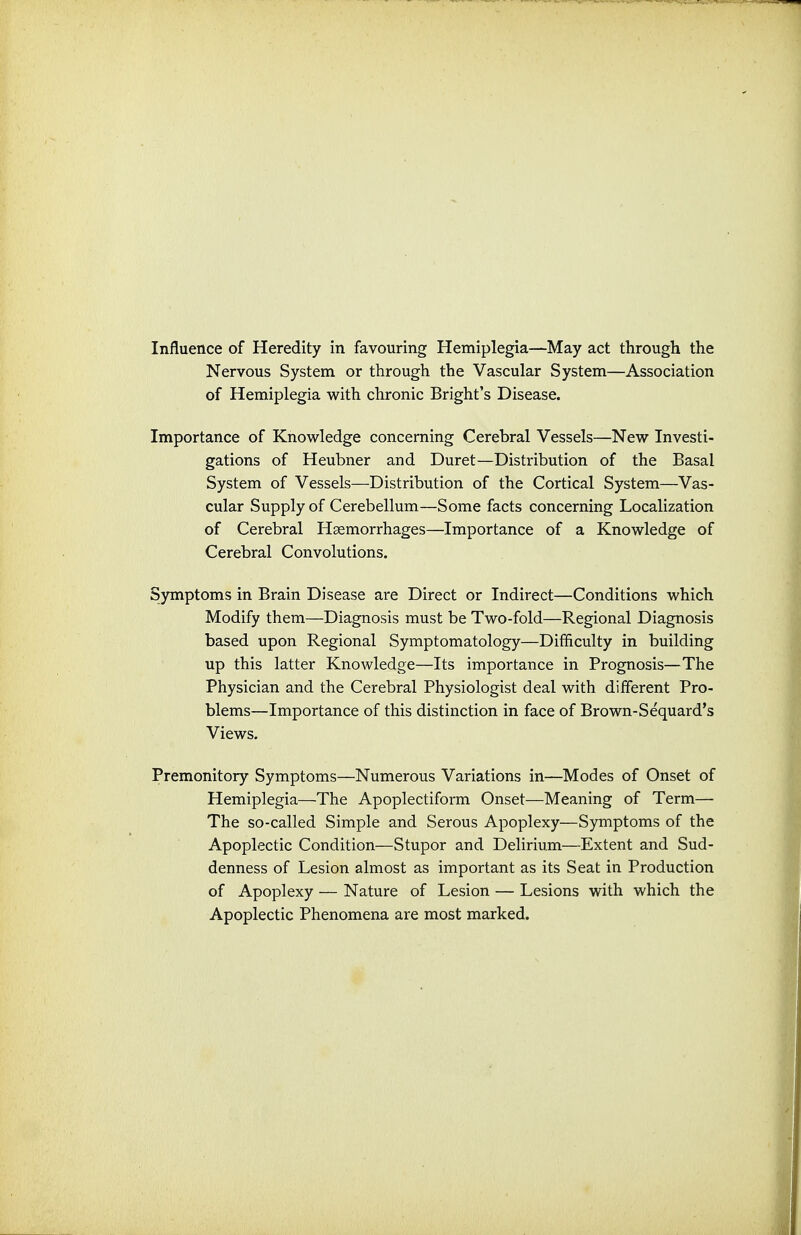 Nervous System or through the Vascular System—Association of Hemiplegia with chronic Bright's Disease. Importance of Knowledge concerning Cerebral Vessels—New Investi- gations of Heubner and Duret—Distribution of the Basal System of Vessels—Distribution of the Cortical System—Vas- cular Supply of Cerebellum—Some facts concerning Localization of Cerebral Haemorrhages—Importance of a Knowledge of Cerebral Convolutions. Symptoms in Brain Disease are Direct or Indirect—Conditions which Modify them—Diagnosis must be Two-fold—Regional Diagnosis based upon Regional Symptomatology—Difficulty in building up this latter Knowledge—Its importance in Prognosis—The Physician and the Cerebral Physiologist deal with different Pro- blems—Importance of this distinction in face of Brown-Sequard's Views. Premonitory Symptoms—Numerous Variations in—Modes of Onset of Hemiplegia—The Apoplectiform Onset—Meaning of Term— The so-called Simple and Serous Apoplexy—Symptoms of the Apoplectic Condition—Stupor and Delirium—Extent and Sud- denness of Lesion almost as important as its Seat in Production of Apoplexy — Nature of Lesion — Lesions with which the Apoplectic Phenomena are most marked.