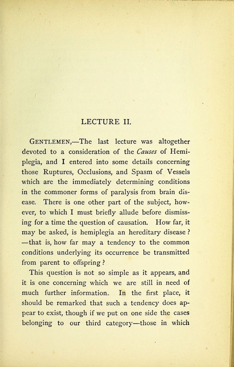 Gentlemen,—The last lecture was altogether devoted to a consideration of the Causes of Hemi- plegia, and I entered into some details concerning those Ruptures, Occlusions, and Spasm of Vessels which are the immediately determining conditions in the commoner forms of paralysis from brain dis- ease. There is one other part of the subject, how- ever, to which I must briefly allude before dismiss- ing for a time the question of causation. How far, it may be asked, is hemiplegia an hereditary disease ? —that is, how far may a tendency to the common conditions underlying its occurrence be transmitted from parent to offspring ? This question is not so simple as it appears, and it is one concerning which we are still in need of much further information. In the first place, it should be remarked that such a tendency does ap- pear to exist, though if we put on one side the cases belonging to our third category—those in which