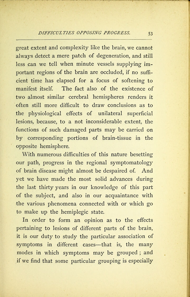 DIFFICULTIES OPPOSING PROGRESS. great extent and complexity like the brain, we cannot always detect a mere patch of degeneration, and still less can we tell when minute vessels supplying im- portant regions of the brain are occluded, if no suffi- cient time has elapsed for a focus of softening to manifest itself. The fact also of the existence of two almost similar cerebral hemispheres renders it often still more difficult to draw conclusions as to the physiological effects of unilateral superficial lesions, because, to a not inconsiderable extent, the functions of such damaged parts may be carried on by corresponding portions of brain-tissue in the opposite hemisphere. With numerous difficulties of this nature besetting our path, progress in the regional symptomatology of brain disease might almost be despaired of. And yet we have made the most solid advances during the last thirty years in our knowledge of this part of the subject, and also in our acquaintance with the various phenomena connected with or which go to make up the hemiplegic state. In order to form an opinion as to the effects pertaining to lesions of different parts of the brain, it is our duty to study the particular association of symptoms in different cases—that is, the man}/ modes in which symptoms may be grouped ; and if we find that some particular grouping is especially