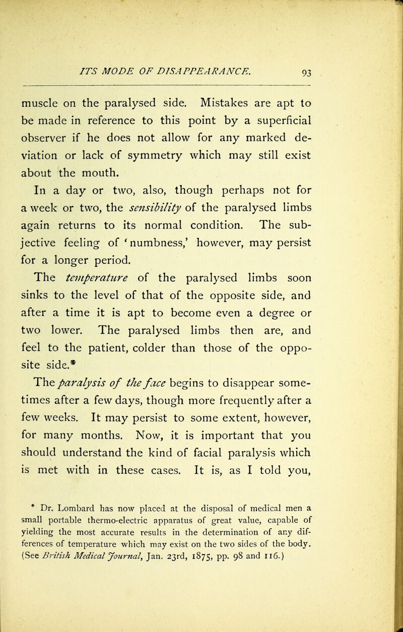 ITS MODE OF DISAPPEARANCE. muscle on the paralysed side. Mistakes are apt to be made in reference to this point by a superficial observer if he does not allow for any marked de- viation or lack of symmetry which may still exist about the mouth. In a day or two, also, though perhaps not for a week or two, the sensibility of the paralysed limbs again returns to its normal condition. The sub- jective feeling of ' numbness,' however, may persist for a longer period. The temperature of the paralysed limbs soon sinks to the level of that of the opposite side, and after a time it is apt to become even a degree or two lower. The paralysed limbs then are, and feel to the patient, colder than those of the oppo- site side.* The paralysis of the face begins to disappear some- times after a few days, though more frequently after a few weeks. It may persist to some extent, however, for many months. Now, it is important that you should understand the kind of facial paralysis which is met with in these cases. It is, as I told you, * Dr. Lombard has now placed at the disposal of medical men a small portable thermo-electric apparatus of great value, capable of yielding the most accurate results in the determination of any dif- ferences of temperature which may exist on the two sides of the body. (See British Medical Journal, Jan. 23rd, 1875, pp. 98 and 116.)
