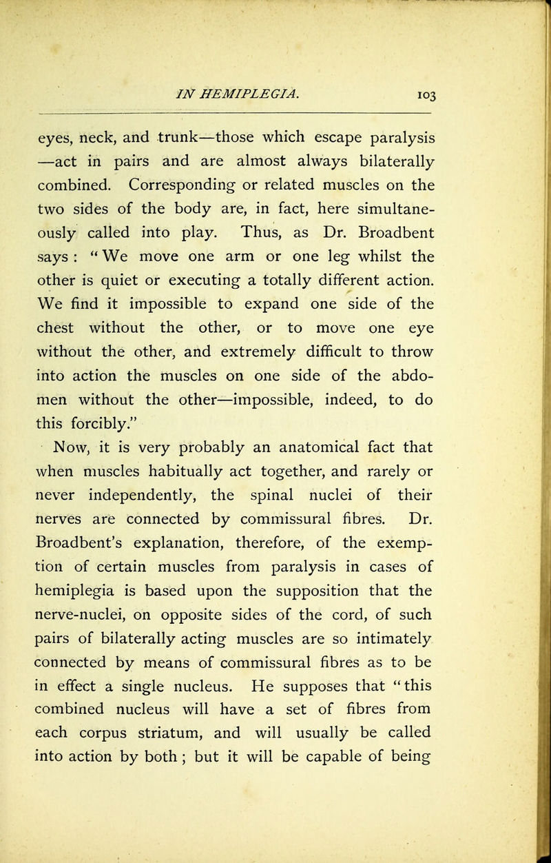 eyes, neck, and trunk—those which escape paralysis —act in pairs and are almost always bilaterally combined. Corresponding or related muscles on the two sides of the body are, in fact, here simultane- ously called into play. Thus, as Dr. Broadbent says :  We move one arm or one leg whilst the other is quiet or executing a totally different action. We find it impossible to expand one side of the chest without the other, or to move one eye without the other, and extremely difficult to throw into action the muscles on one side of the abdo- men without the other—impossible, indeed, to do this forcibly. Now, it is very probably an anatomical fact that when muscles habitually act together, and rarely or never independently, the spinal nuclei of their nerves are connected by commissural fibres. Dr. Broadbent's explanation, therefore, of the exemp- tion of certain muscles from paralysis in cases of hemiplegia is based upon the supposition that the nerve-nuclei, on opposite sides of the cord, of such pairs of bilaterally acting muscles are so intimately connected by means of commissural fibres as to be in effect a single nucleus. He supposes that this combined nucleus will have a set of fibres from each corpus striatum, and will usually be called into action by both; but it will be capable of being