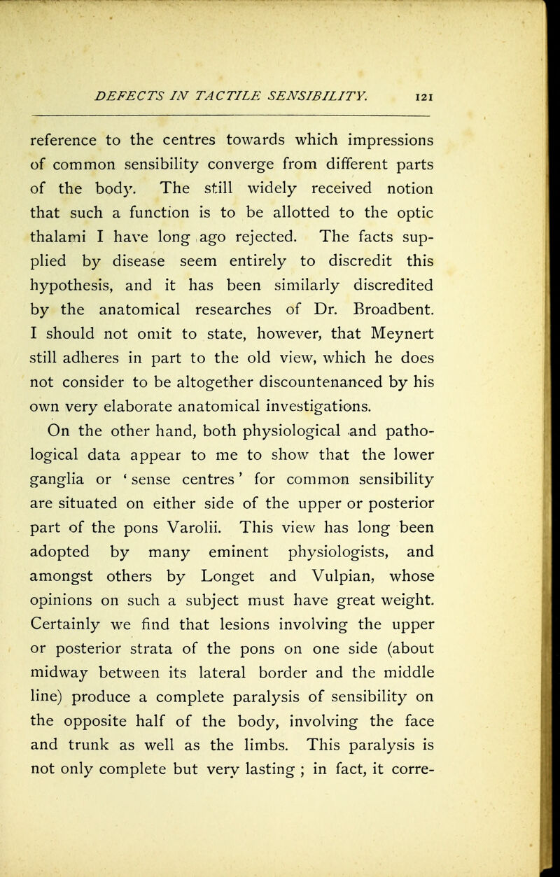 reference to the centres towards which impressions of common sensibility converge from different parts of the body. The still widely received notion that such a function is to be allotted to the optic thalami I have long , ago rejected. The facts sup- plied by disease seem entirely to discredit this hypothesis, and it has been similarly discredited by the anatomical researches of Dr. Broadbent. I should not omit to state, however, that Meynert still adheres in part to the old view, which he does not consider to be altogether discountenanced by his own very elaborate anatomical investigations. On the other hand, both physiological and patho- logical data appear to me to show that the lower ganglia or 'sense centres' for common sensibility are situated on either side of the upper or posterior part of the pons Varolii. This view has long been adopted by many eminent physiologists, and amongst others by Longet and Vulpian, whose opinions on such a subject must have great weight. Certainly we find that lesions involving the upper or posterior strata of the pons on one side (about midway between its lateral border and the middle line) produce a complete paralysis of sensibility on the opposite half of the body, involving the face and trunk as well as the limbs. This paralysis is not only complete but very lasting ; in fact, it corre-