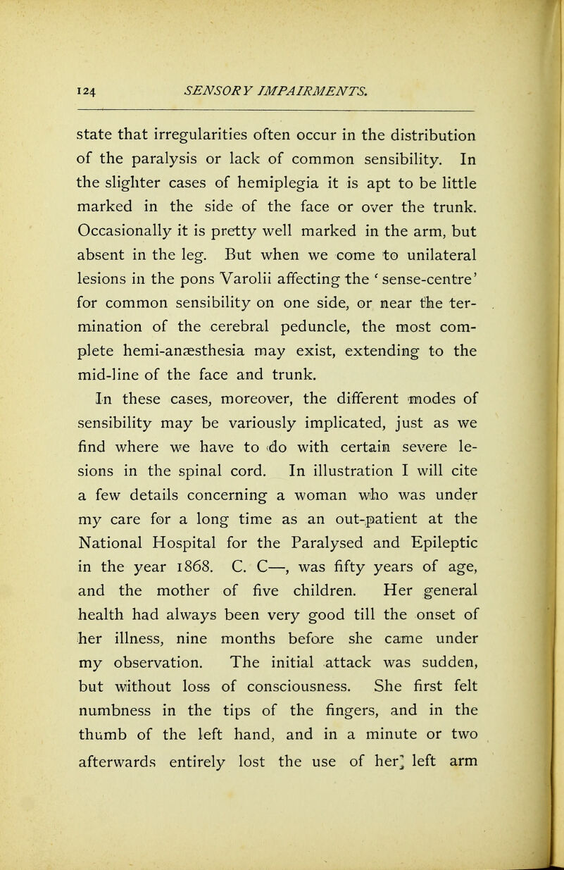 state that irregularities often occur in the distribution of the paralysis or lack of common sensibility. In the slighter cases of hemiplegia it is apt to be little marked in the side of the face or over the trunk. Occasionally it is pretty well marked in the arm, but absent in the leg. But when we come to unilateral lesions in the pons Varolii affecting the ' sense-centre' for common sensibility on one side, or near the ter- mination of the cerebral peduncle, the most com- plete hemi-anaesthesia may exist, extending to the mid-line of the face and trunk. In these cases, moreover, the different modes of sensibility may be variously implicated, just as we find where we have to do with certain severe le- sions in the spinal cord. In illustration I will cite a few details concerning a woman who was under my care for a long time as an out-patient at the National Hospital for the Paralysed and Epileptic in the year 1868. C. C—, was fifty years of age, and the mother of five children. Her general health had always been very good till the onset of her illness, nine months before she came under my observation. The initial attack was sudden, but without loss of consciousness. She first felt numbness in the tips of the fingers, and in the thumb of the left hand, and in a minute or two afterwards entirely lost the use of her] left arm