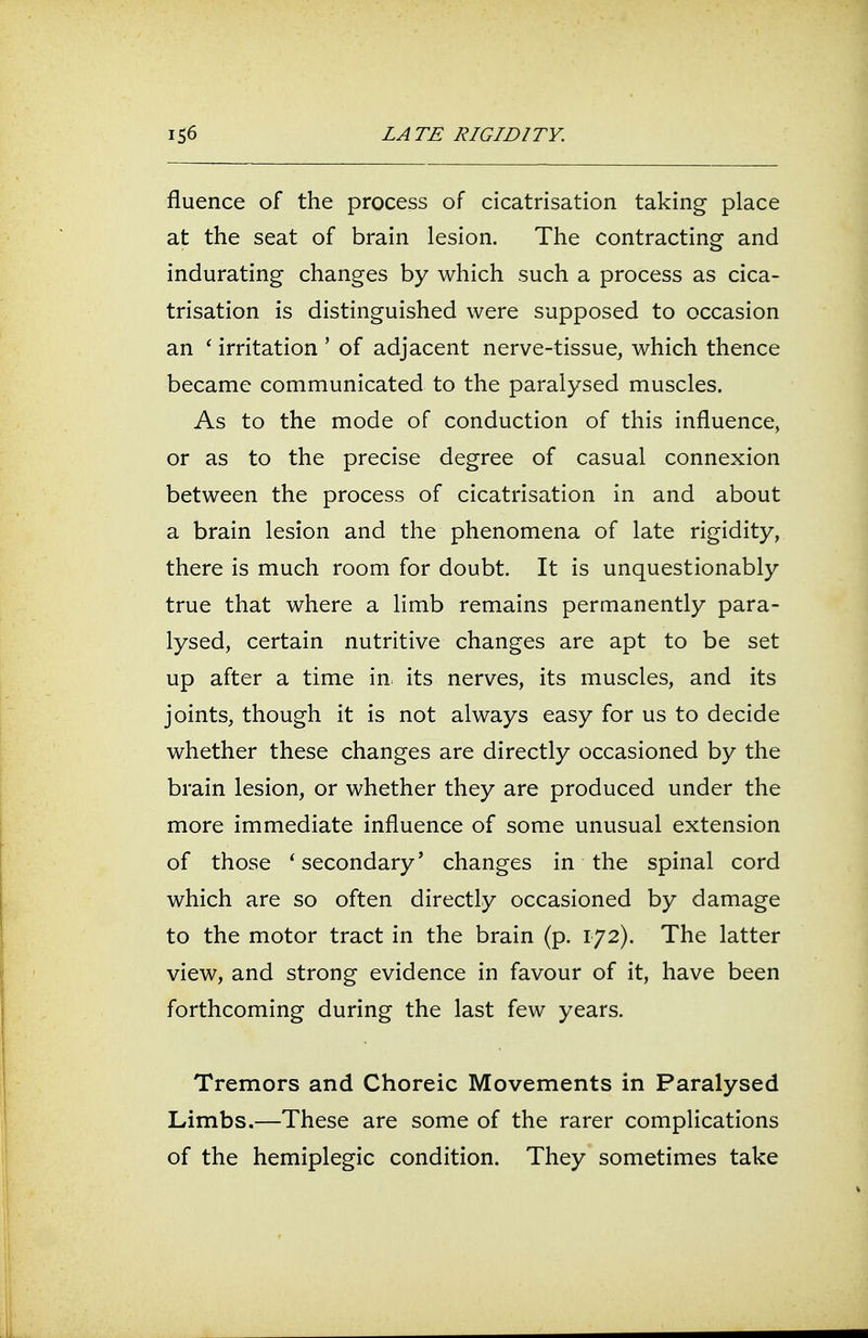 fluence of the process of cicatrisation taking place at the seat of brain lesion. The contracting and indurating changes by which such a process as cica- trisation is distinguished were supposed to occasion an ' irritation ' of adjacent nerve-tissue, which thence became communicated to the paralysed muscles. As to the mode of conduction of this influence, or as to the precise degree of casual connexion between the process of cicatrisation in and about a brain lesion and the phenomena of late rigidity, there is much room for doubt. It is unquestionably true that where a limb remains permanently para- lysed, certain nutritive changes are apt to be set up after a time in its nerves, its muscles, and its joints, though it is not always easy for us to decide whether these changes are directly occasioned by the brain lesion, or whether they are produced under the more immediate influence of some unusual extension of those 'secondary' changes in the spinal cord which are so often directly occasioned by damage to the motor tract in the brain (p. 172). The latter view, and strong evidence in favour of it, have been forthcoming during the last few years. Tremors and Choreic Movements in Paralysed Limbs.—These are some of the rarer complications of the hemiplegic condition. They sometimes take