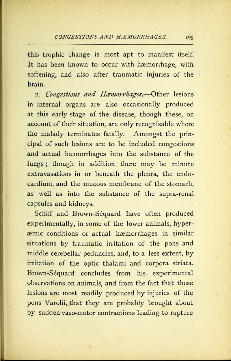 this trophic change is most apt to manifest itself. It has been known to occur with haemorrhage, with softening, and also after traumatic injuries of the brain. 2. Congestions and Hemorrhages.—Other lesions in internal organs are also occasionally produced at this early stage of the disease, though these, on account of their situation, are only recognizable where the malady terminates fatally. Amongst the prin- cipal of such lesions are to be included congestions and actual haemorrhages into the substance of the lungs; though in addition there may be minute extravasations in or beneath the pleura, the endo- cardium, and the mucous membrane of the stomach, as well as into the substance of the supra-renal capsules and kidneys. Schiff and Brown-Sequard have often produced experimentally, in some of the lower animals, hyper- aemic conditions or actual haemorrhages in similar situations by traumatic irritation of the pons and middle cerebellar peduncles, and, to a less extent, by irritation of the optic thalami and corpora striata. Brown-Sequard concludes from his experimental observations on animals, and from the fact that these lesions are most readily produced by injuries of the pons Varolii, that they are probably brought about by sudden vaso-motor contractions leading to rupture