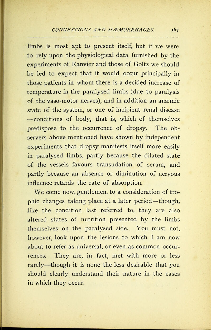 limbs is most apt to present itself, but if we were to rely upon the physiological data furnished by the experiments of Ranvier and those of Goltz we should be led to expect that it would occur principally in those patients in whom there is a decided increase of temperature in the paralysed limbs (due to paralysis of the vaso-motor nerves), and in addition an anaemic state of the system, or one of incipient renal disease —conditions of body, that is, which of themselves predispose to the occurrence of dropsy. The ob- servers above mentioned have shown by independent experiments that dropsy manifests itself more easily in paralysed limbs, partly because the dilated state of the vessels favours transudation of serum, and partly because an absence or diminution of nervous influence retards the rate of absorption. We come now, gentlemen, to a consideration of tro- phic changes taking place at a later period—though, like the condition last referred to, they are also altered states of nutrition presented by the limbs themselves on the paralysed side. You must not, however, look upon the lesions to which I am now about to refer as universal, or even as common occur- rences. They are, in fact, met with more or less rarely—though it is none the less desirable that you should clearly understand their nature in the cases in which they occur.