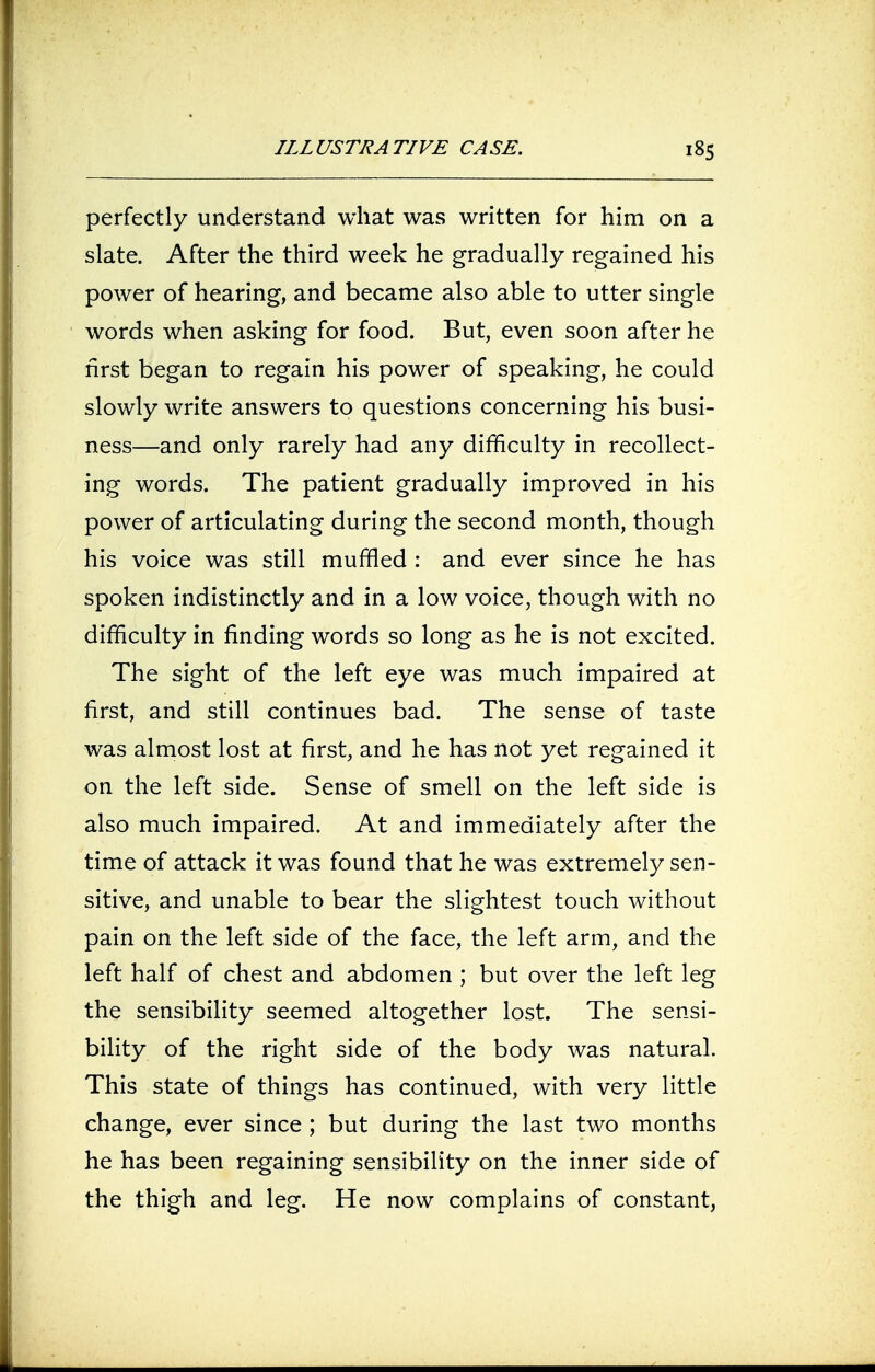 perfectly understand what was written for him on a slate. After the third week he gradually regained his power of hearing, and became also able to utter single words when asking for food. But, even soon after he first began to regain his power of speaking, he could slowly write answers to questions concerning his busi- ness—and only rarely had any difficulty in recollect- ing words. The patient gradually improved in his power of articulating during the second month, though his voice was still muffled : and ever since he has spoken indistinctly and in a low voice, though with no difficulty in finding words so long as he is not excited. The sight of the left eye was much impaired at first, and still continues bad. The sense of taste was almost lost at first, and he has not yet regained it on the left side. Sense of smell on the left side is also much impaired. At and immediately after the time of attack it was found that he was extremely sen- sitive, and unable to bear the slightest touch without pain on the left side of the face, the left arm, and the left half of chest and abdomen ; but over the left leg the sensibility seemed altogether lost. The sensi- bility of the right side of the body was natural. This state of things has continued, with very little change, ever since ; but during the last two months he has been regaining sensibility on the inner side of the thigh and leg. He now complains of constant,