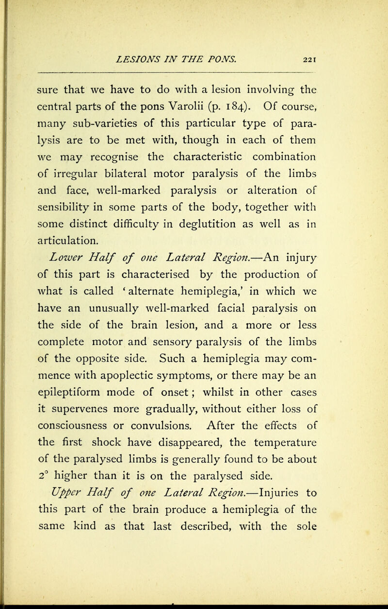 sure that we have to do with a lesion involving the central parts of the pons Varolii (p. 184). Of course, many sub-varieties of this particular type of para- lysis are to be met with, though in each of them we may recognise the characteristic combination of irregular bilateral motor paralysis of the limbs and face, well-marked paralysis or alteration of sensibility in some parts of the body, together with some distinct difficulty in deglutition as well as in articulation. Lower Half of one Lateral Region.—An injury of this part is characterised by the production of what is called ' alternate hemiplegia,' in which we have an unusually well-marked facial paralysis on the side of the brain lesion, and a more or less complete motor and sensory paralysis of the limbs of the opposite side. Such a hemiplegia may com- mence with apoplectic symptoms, or there may be an epileptiform mode of onset; whilst in other cases it supervenes more gradually, without either loss of consciousness or convulsions. After the effects of the first shock have disappeared, the temperature of the paralysed limbs is generally found to be about 2° higher than it is on the paralysed side. Upper Half of one Lateral Region.—Injuries to this part of the brain produce a hemiplegia of the same kind as that last described, with the sole