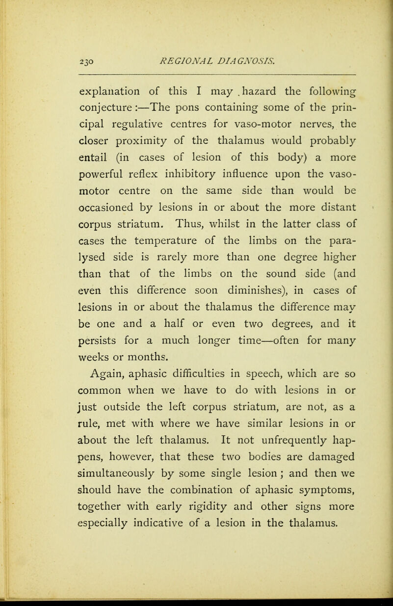 explanation of this I may .hazard the following conjecture :—The pons containing some of the prin- cipal regulative centres for vaso-motor nerves, the closer proximity of the thalamus would probably entail (in cases of lesion of this body) a more powerful reflex inhibitory influence upon the vaso- motor centre on the same side than would be occasioned by lesions in or about the more distant corpus striatum. Thus, whilst in the latter class of cases the temperature of the limbs on the para- lysed side is rarely more than one degree higher than that of the limbs on the sound side (and even this difference soon diminishes), in cases of lesions in or about the thalamus the difference may be one and a half or even two degrees, and it persists for a much longer time—often for many weeks or months. Again, aphasic difficulties in speech, which are so common when we have to do with lesions in or just outside the left corpus striatum, are not, as a rule, met with where we have similar lesions in or about the left thalamus. It not unfrequently hap- pens, however, that these two bodies are damaged simultaneously by some single lesion ; and then we should have the combination of aphasic symptoms, together with early rigidity and other signs more especially indicative of a lesion in the thalamus.