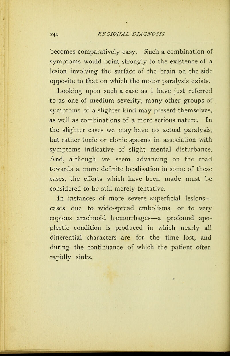 becomes comparatively easy. Such a combination of symptoms would point strongly to the existence of a lesion involving the surface of the brain on the side opposite to that on which the motor paralysis exists. Looking upon such a case as I have just referred to as one of medium severity, many other groups of symptoms of a slighter kind may present themselves, as well as combinations of a more serious nature. In the slighter cases we may have no actual paralysis, but rather tonic or clonic spasms in association with symptoms indicative of slight mental disturbance. And, although we seem advancing on the road towards a more definite localisation in some of these cases, the efforts which have been made must be considered to be still merely tentative. In instances of more severe superficial lesions— cases due to wide-spread embolisms, or to very copious arachnoid haemorrhages—a profound apo- plectic condition is produced in which nearly a!! differential characters are for the time lost, and during the continuance of which the patient often rapidly sinks.