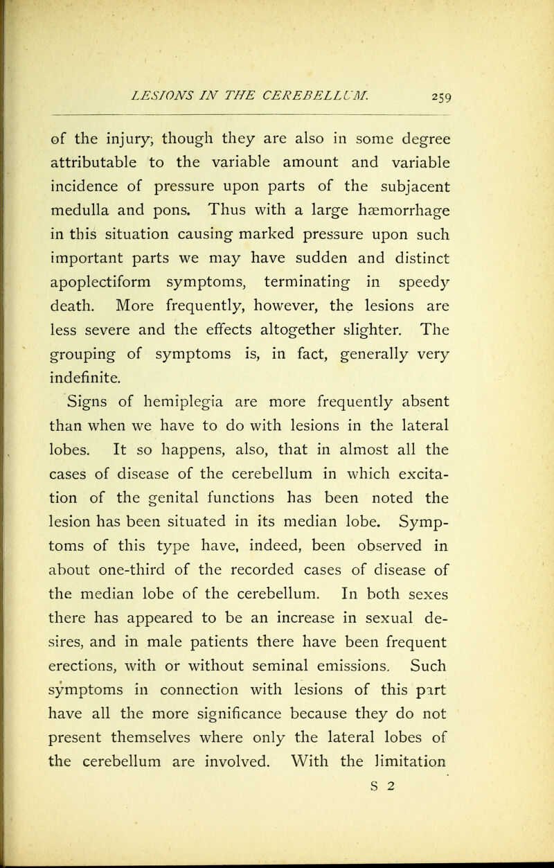 of the injury; though they are also in some degree attributable to the variable amount and variable incidence of pressure upon parts of the subjacent medulla and pons. Thus with a large haemorrhage in this situation causing marked pressure upon such important parts we may have sudden and distinct apoplectiform symptoms, terminating in speedy death. More frequently, however, the lesions are less severe and the effects altogether slighter. The grouping of symptoms is, in fact, generally very indefinite. Signs of hemiplegia are more frequently absent than when we have to do with lesions in the lateral lobes. It so happens, also, that in almost all the cases of disease of the cerebellum in which excita- tion of the genital functions has been noted the lesion has been situated in its median lobe. Symp- toms of this type have, indeed, been observed in about one-third of the recorded cases of disease of the median lobe of the cerebellum. In both sexes there has appeared to be an increase in sexual de- sires, and in male patients there have been frequent erections, with or without seminal emissions. Such symptoms in connection with lesions of this part have all the more significance because they do not present themselves where only the lateral lobes of the cerebellum are involved. With the limitation S 2