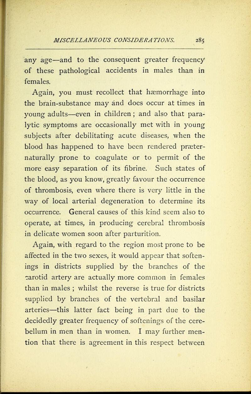 any age—and to the consequent greater frequency of these pathological accidents in males than in females. Again, you must recollect that haemorrhage into the brain-substance may and does occur at times in young adults—even in children ; and also that para- lytic symptoms are occasionally met with in young subjects after debilitating acute diseases, when the blood has happened to have been rendered praeter- naturally prone to coagulate or to permit of the more easy separation of its fibrine. Such states of the blood, as you know, greatly favour the occurrence of thrombosis, even where there is very little in the way of local arterial degeneration to determine its occurrence. General causes of this kind seem also to operate, at times, in producing cerebral thrombosis in delicate women soon after parturition. Again, with regard to the region most prone to be affected in the two sexes, it would appear that soften- ings in districts supplied by the branches of the carotid artery are actually more common in females than in males ; whilst the reverse is true for districts supplied by branches of the vertebral and basilar arteries—this latter fact being in part due to the decidedly greater frequency of softenings of the cere- bellum in men than in women. I may further men- tion that there is agreement in this respect between