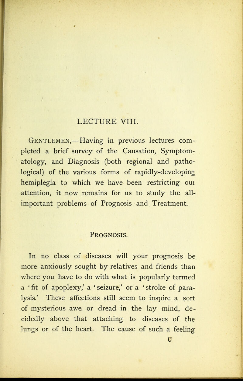 Gentlemen,—Having in previous lectures com- pleted a brief survey of the Causation, Symptom- atology, and Diagnosis (both regional and patho- logical) of the various forms of rapidly-developing hemiplegia to which we have been restricting oui attention, it now remains for us to study the all- important problems of Prognosis and Treatment. Prognosis. In no class of diseases will your prognosis be more anxiously sought by relatives and friends than where you have to do with what is popularly termed a ' fit of apoplexy,' a ' seizure,' or a ' stroke of para- lysis.' These affections still seem to inspire a sort of mysterious awe or dread in the lay mind, de- cidedly above that attaching to diseases of the lungs or of the heart. The cause of such a feeling U