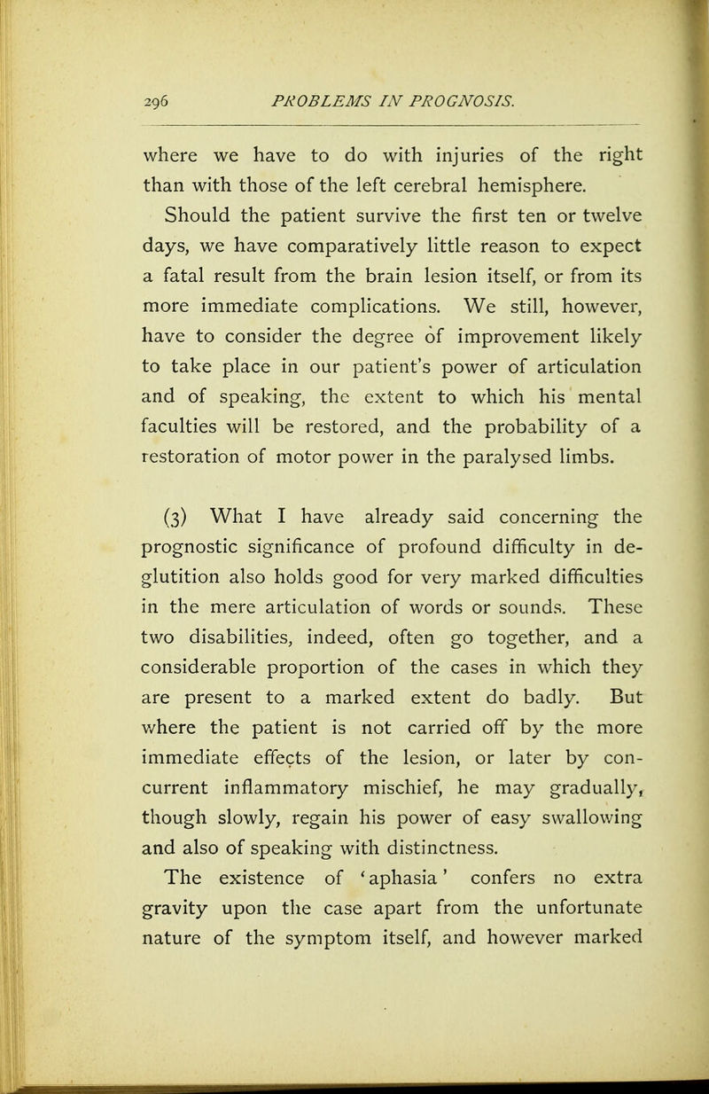 where we have to do with injuries of the right than with those of the left cerebral hemisphere. Should the patient survive the first ten or twelve days, we have comparatively little reason to expect a fatal result from the brain lesion itself, or from its more immediate complications. We still, however, have to consider the degree of improvement likely to take place in our patient's power of articulation and of speaking, the extent to which his mental faculties will be restored, and the probability of a restoration of motor power in the paralysed limbs. (3) What I have already said concerning the prognostic significance of profound difficulty in de- glutition also holds good for very marked difficulties in the mere articulation of words or sounds. These two disabilities, indeed, often go together, and a considerable proportion of the cases in which they are present to a marked extent do badly. But where the patient is not carried off by the more immediate effects of the lesion, or later by con- current inflammatory mischief, he may gradually, though slowly, regain his power of easy swallowing and also of speaking with distinctness. The existence of ' aphasia' confers no extra gravity upon the case apart from the unfortunate nature of the symptom itself, and however marked