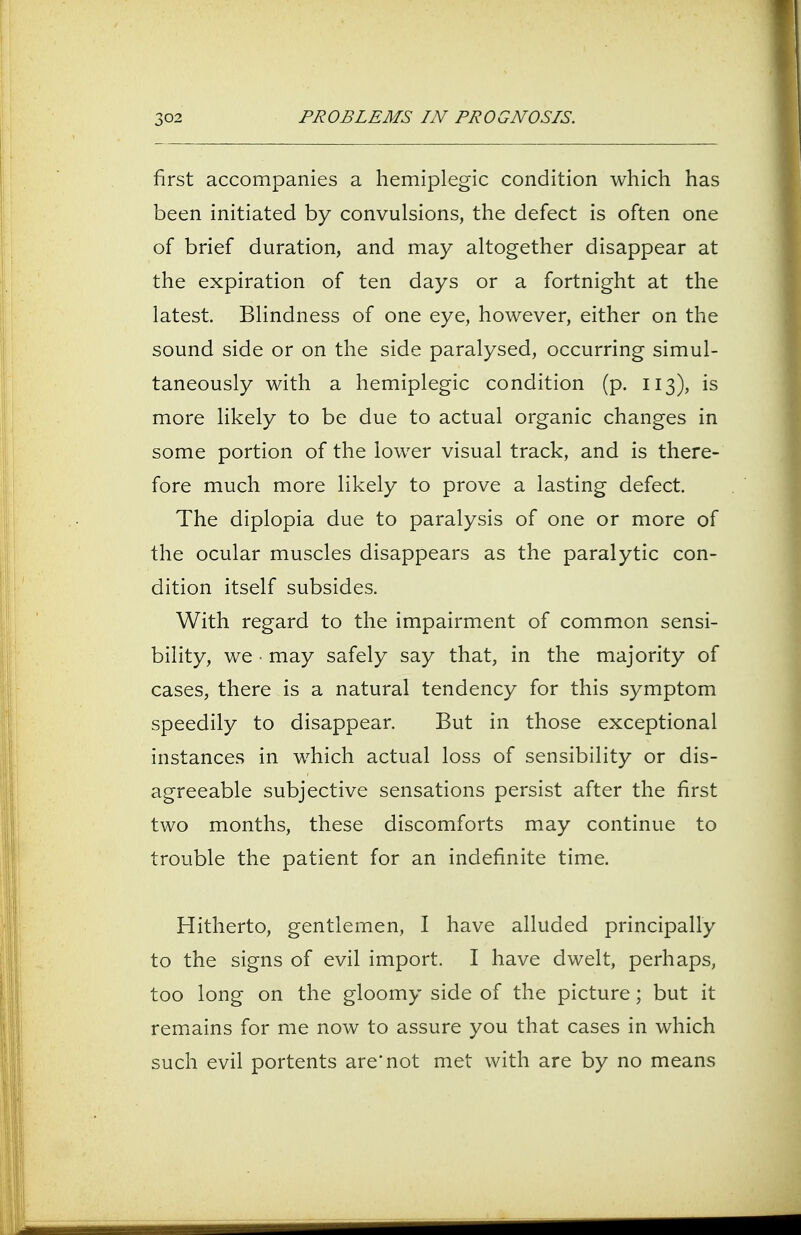 first accompanies a hemiplegic condition which has been initiated by convulsions, the defect is often one of brief duration, and may altogether disappear at the expiration of ten days or a fortnight at the latest. Blindness of one eye, however, either on the sound side or on the side paralysed, occurring simul- taneously with a hemiplegic condition (p. 113), is more likely to be due to actual organic changes in some portion of the lower visual track, and is there- fore much more likely to prove a lasting defect. The diplopia due to paralysis of one or more of the ocular muscles disappears as the paralytic con- dition itself subsides. With regard to the impairment of common sensi- bility, we • may safely say that, in the majority of cases, there is a natural tendency for this symptom speedily to disappear. But in those exceptional instances in which actual loss of sensibility or dis- agreeable subjective sensations persist after the first two months, these discomforts may continue to trouble the patient for an indefinite time. Hitherto, gentlemen, I have alluded principally to the signs of evil import. I have dwelt, perhaps, too long on the gloomy side of the picture; but it remains for me now to assure you that cases in which such evil portents are'not met with are by no means