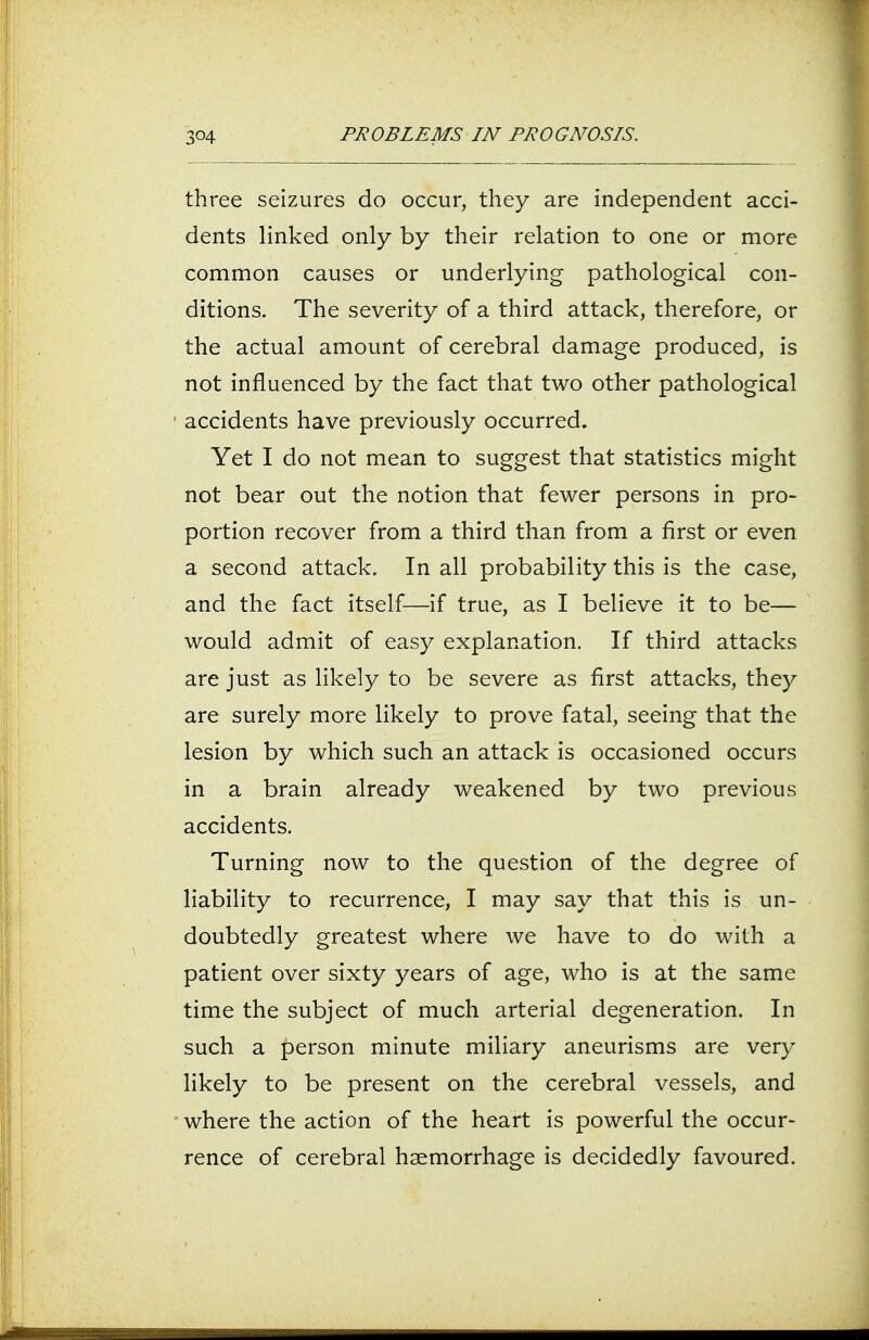 three seizures do occur, they are independent acci- dents linked only by their relation to one or more common causes or underlying pathological con- ditions. The severity of a third attack, therefore, or the actual amount of cerebral damage produced, is not influenced by the fact that two other pathological accidents have previously occurred. Yet I do not mean to suggest that statistics might not bear out the notion that fewer persons in pro- portion recover from a third than from a first or even a second attack. In all probability this is the case, and the fact itself—if true, as I believe it to be— would admit of easy explanation. If third attacks are just as likely to be severe as first attacks, they are surely more likely to prove fatal, seeing that the lesion by which such an attack is occasioned occurs in a brain already weakened by two previous accidents. Turning now to the question of the degree of liability to recurrence, I may say that this is un- doubtedly greatest where we have to do with a patient over sixty years of age, who is at the same time the subject of much arterial degeneration. In such a person minute miliary aneurisms are very likely to be present on the cerebral vessels, and where the action of the heart is powerful the occur- rence of cerebral haemorrhage is decidedly favoured.