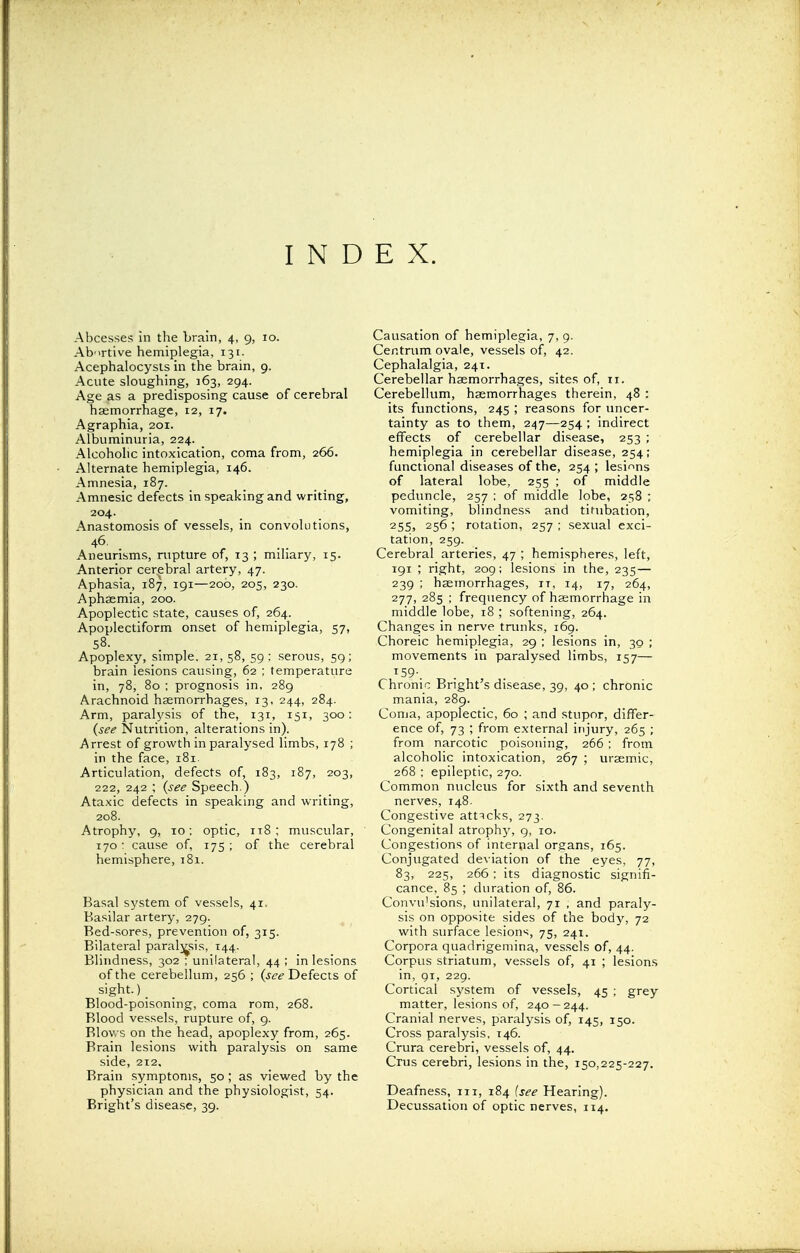 INDEX. Abcesses in the brain, 4, 9, 10. Abortive hemiplegia, 131. Acephalocysts in the brain, 9. Acute sloughing, 163, 294. Age as a predisposing cause of cerebral haemorrhage, 12, 17. Agraphia, 201. Albuminuria, 224. Alcoholic intoxication, coma from, 266. Alternate hemiplegia, 146. Amnesia, 187. Amnesic defects in speaking and writing, 204. Anastomosis of vessels, in convolutions, 46. Aneurisms, rupture of, 13 ; miliary, 15. Anterior cerebral artery, 47. Aphasia, 187, 191—206, 205, 230. Aphaemia, 200. Apoplectic state, causes of, 264. Apoplectiform onset of hemiplegia, 57, 58- Apoplexy, simple. 21,58, 59: serous, 59; brain lesions causing, 62 ; temperature in, 78, 80 ; prognosis in, 289 Arachnoid haemorrhages, 13, 244, 284. Arm, paralysis of the, 131, 151, 300: (see Nutrition, alterations in). Arrest of growth in paralysed limbs, 178 ; in the face, 181. Articulation, defects of, 183, 187, 203, 222, 242 ; {see Speech.) Ataxic defects in speaking and writing, 208. Atrophy, 9, 10; optic, 118; muscular, 170 : cause of, 175 ; of the cerebral hemisphere, 181. Basal system of vessels, 41. Basilar artery, 279. Bed-sores, prevention of, 315. Bilateral paralysis, 144. Blindness, 302 ; unilateral, 44 ; in lesions of the cerebellum, 256 ; (see Defects of sight.)_ Blood-poisoning, coma rom, 268. Blood vessels, rupture of, 9. Blows on the head, apoplexy from, 265. Brain lesions with paralysis on same side, 212. Brain symptoms, 50; as viewed by the physician and the physiologist, 54. Bright's disease, 39. Causation of hemiplegia, 7, 9. Centrum ovale, vessels of, 42. Cephalalgia, 241. Cerebellar haemorrhages, sites of, 11. Cerebellum, haemorrhages therein, 48 : its functions, 245 ; reasons for uncer- tainty as to them, 247—254 ; indirect effects of cerebellar disease, 253 ; hemiplegia in cerebellar disease, 254; functional diseases of the, 254 ; lesions of lateral lobe, 255 ; of middle peduncle, 257 ; of middle lobe, 258 ; vomiting, blindness and titubation, 255» 256 ; rotation, 257 ; sexual exci- tation, 259. Cerebral arteries, 47 ; hemispheres, left, 191 ; right, 209; lesions in the, 235 — 239 ; haemorrhages, it, 14, 17, 264, 277, 285 ; frequency of haemorrhage in middle lobe, 18 ; softening, 264. Changes in nerve trunks, 169. Choreic hemiplegia, 29 ; lesions in, 30 ; movements in paralysed limbs, 157— T59-. Chronic Bright's disease, 39, 40 ; chronic mania, 289. Coma, apoplectic, 60 ; and stupor, differ- ence of, 73 ; from external injury, 265 ; from narcotic poisoning, 266 ; from alcoholic intoxication, 267 ; uraemic, 268 ; epileptic, 270. Common nucleus for sixth and seventh nerves, 148. Congestive attacks, 273. Congenital atrophy, 9, 10. Congestions of internal organs, 165. Conjugated deviation of the eyes, 77, 83, 225, 266; its diagnostic signifi- cance, 85 ; duration of, 86. Convulsions, unilateral, 71 , and paraly- sis on opposite sides of the body, 72 with surface lesions, 75, 241. Corpora quadrigemina, vessels of, 44. Corpus striatum, vessels of, 41 ; lesions in, 91, 229. Cortical system of vessels, 45 ; grey matter, lesions of, 240-244. Cranial nerves, paralysis of, 145, 150. Cross paralysis, 146. Crura cerebri, vessels of, 44. Crus cerebri, lesions in the, 150,225-227. Deafness, 111, 184 {see Hearing). Decussation of optic nerves, 114.