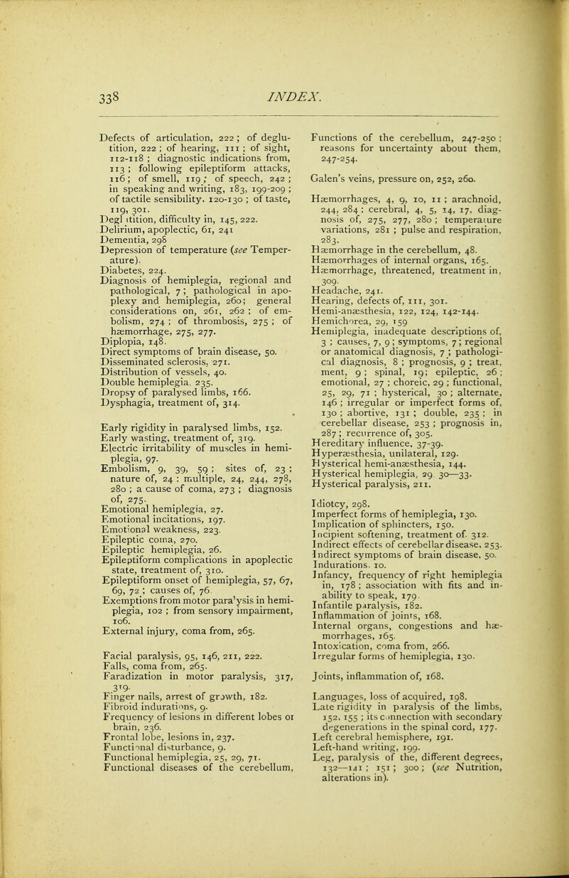 Defects of articulation, 222 ; of deglu- tition, 222 ; of hearing, in; of sight, 112-118 ; diagnostic indications from, 113 ; following epileptiform attacks, 116; of smell, 119; of speech, 242; in speaking and writing, 183, 199-209 ; of tactile sensibility. 120-130 ; of taste, 119, 301. Degl itition, difficulty in, 145, 222. Delirium, apoplectic, 61, 241 Dementia, 298 Depression of temperature {see Temper- ature). Diabetes, 224. Diagnosis of hemiplegia, regional and pathological, 7 *, pathological in apo- plexy and hemiplegia, 260; general considerations on, 261, 262 ; of em- bolism, 274 ; of thrombosis, 275 ; of haemorrhage, 275, 277. Diplopia, 148. Direct symptoms of brain disease, 50. Disseminated sclerosis, 271. Distribution of vessels, 40. Double hemiplegia, 235. Dropsy of paralysed limbs, 166. Dysphagia, treatment of, 314. Early rigidity in paralysed limbs, 152. Early wasting, treatment of, 319. Electric irritability of muscles in hemi- plegia, 97. Embolism, 9, 39, 59 ; sites of, 23 ; nature of, 24 : multiple, 24, 244, 278, 280 ; a cause of coma, 273 ; diagnosis of, 275. Emotional hemiplegia, 27. Emotional incitations, 197. Emotional weakness, 223. Epileptic coina, 270. Epileptic hemiplegia, 26. Epileptiform complicatiorts in apoplectic state, treatment of, 310. Epileptiform onset of hemiplegia, 57, 67, 69, 72 ; causes of, 76 Exemptions from motor para'ysis in hemi- plegia, 102 ; from sensory impairment, 106. External injury, coma from, 265. Facial paralysis, 95, 146, 211, 222. Falls, coma from, 265. Faradization in motor paralysis, 317, 3T9- Finger nails, arrest of growth, 182. Fibroid indurations, 9. Frequency of lesions in different lobes 01 brain, 236. Frontal lobe, lesions in, 237. Functional disturbance, 9. Functional hemiplegia, 25, 29, 71. Functional diseases of the cerebellum, Functions of the cerebellum, 247-250 ; reasons for uncertainty about them, 247-254- Galen's veins, pressure on, 252, 260. Haemorrhages, 4, 9, 10, 11 ; arachnoid, 244, 284 : cerebral, 4, 5, 14, 17. diag- nosis of, 275, 277, 280 ; temperature variations, 281 ; pulse and respiration, 283. Haemorrhage in the cerebellum, 48. Haemorrhages of internal organs, 165. Haemorrhage, threatened, treatment in. 309- Headache, 241. Hearing, defects of, in, 301. Hemi-anaesthesia, 122, 124, 142-144. Hemichorea, 29, 159 Hemiplegia, inadequate descriptions of, 3 ; causes, 7, 9; symptoms, 7; regional or anatomical diagnosis, 7 ; pathologi- cal diagnosis, 8 ; prognosis, 9 ; treat, ment, 9; spinal, 19; epileptic, 26; emotional, 27 ; choreic, 29 ; functional, 25, 29, 71 ; hysterical, 30 ; alternate, 146 ; irregular or imperfect forms of, 130 ; abortive, 131 ; double, 235 ; in cerebellar disease, 253 ; prognosis in, 287 ; recurrence of, 305. Hereditary influence, 37-39. Hypersesthesia, unilateral, 129. Hysterical hemi-anaesthesia, 144. Hysterical hemiplegia, 29. 30—33. Hysterical paralysis, 211. Idiotcy, 298. Imperfect forms of hemiplegia, 130. Implication of sphincters, 150. Incipient softening, treatment of. 312. Indirect effects of cerebellar disease, 253. Indirect symptoms of brain disease, 50. Indurations. 10. Infancy, frequency of right hemiplegia in, 178 ; association with fits and in- ability to speak, 179. Infantile paralysis, 182. Inflammation of joints, 168. Internal organs, congestions and hae- morrhages, 165. Intoxication, coma from, 266. Irregular forms of hemiplegia, 130. Joints, inflammation of, 168. Languages, loss of acquired, 198. Late rigidity in paralysis of the limbs, 152, 155 ; its connection with secondary degenerations in the spinal cord, 177. Left cerebral hemisphere, 191. Left-hand writing, 199. Leg, paralysis of the, different degrees, 132—141; 151; 300; {see Nutrition, alterations in).