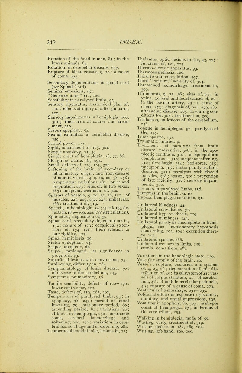 Rotation of the head in man, 83 ; in the lower animals, 84. Rotation, in cerebellar disease, 257. Rupture of blood vessels, 9, 10 ; a cause of coma, 273. Secondary degenerations in spinal cord (see Spinal Cord). Seminal emissions, 151. Sense-centres, 111, 120. Sensibility in paralysed limbs, 93. Sensory apparatus, anatomical plan of, no ; effects of injury in different parts, nr. Sensory impairments in hemiplegia, 106, 301 ; their natural course and treat- ment, 320. Serous apoplexy, 59. Sexual excitation in cerebellar disease, 259- . Sexual power, 151. Sight, impairment of, 185, 301. Simple apoplexy, 21, 59. Simple onset of hemiplegia, 58, 77, 86. Sloughing, acute, 163, 294. Smell, defects of, 119, 185, 301. Softening of the brain, of secondary or inflammatory origin, and from disease of minute vessels, 4, 9, 19, 20, 38, 278 ; temperature variations, 281 ; pulse and respiration, 283 ; sites of, in two sexes, 285 : incipient, treatment of, 312. Spasms of vessels, 9, 10, 25, 26, 152 ; of muscles, 225, 229, 232, 243; unilateral, 266 ; treatment of, 319. Speech, in hemiplegia, 92 ; speaking, de- fects in,183—209, 242,(see Articulation). Sphincters, implication of, 50. Spinal cord, secondary degenerations in, 172 ; nature of, 173 ; occasional exten- sions of, 174—178 ; their relation to late rigidity, 177. Spinal hemiplegia, 19. Status epilepticus, 74. Stupor, apopletic, 61. Stupor, prolonged, its significance in prognosis, 73. Superficial lesions with convulsions, 75. Swallowing, difficulty in, 184. Symptomatology of brain disease, 50 ; of disease in the cerebellum, 245. Symptoms, premonitory, 56. Tactile sensibility, defects of 120— 130 ; lower centres for, 121. Taste, defects of, 119, 185, 301. Temperature of paralysed limbs, 93 ; in apoplexy, 78, 243 ; period of initial lowering, 79 ; stationary period, 80; ascending period, 81 ; variations, 82 ; of limbs in hemiplegia, 230 ; in urasmic coma, cerebral haemorrhage and softening, 270, 272 ; variations in cere- bral haemorrhage and in softening, 281. Tempero-sphenoidal lobe, lesions in, 237. Thalamus, optic, lesions in the, 43, 227 ; functions of, 121, 223. Thermo-electric apparatus, 93. Thermoanassthesia, 126. Third frontal convolution, 207. Third  seizure, severity of, 304. Threatened haemorrhage, treatment in, 309. Thrombosis, 9, 21, 56 ; sites of, 23 ; in veins, general and local causes of, 22 ; in the basilar artery, 45 ; a cause of coma, 273 ; diagnosis of, 275, 279, 280; after acute disease, 285; favouring con- ditions for, 308 ; treatment in, 309. Titubation, in lesions of the cerebellum, 256. longue in hemiplegia, 92; paralysis of the, 145. Ionic spasms, 232. Traumatic injuries, 9. Treatment; of paralysis from brain disease, preventive, 306 ; in the apo- plectic condition, 310 ; in epileptiform complications, 310; incipient softening, 312; dysphagia, 314; bed sores, 315; pneumonia, 315 ; motor paralysis, fara- dization, 317 ; paralysis with flaccid muscles, 318 ; spasm, 319 ; prevention of late rigidity, 317 ; sensory impair- ments, 320. Tremors in paralysed limbs, 156. Tumours in the brain, 9, 10. Typical hemiplegic condition, 91. Unilateral blindness, 44. Unilateral convulsions, 71. Unilateral hyperesthesia, 129. Unilateral numbness, 143. Unilateral paralysis incomplete in hemi- plegia, 102 ; explanatory hypothesis concerning, 103, 104 ; exception there- to, 105. Unilateral spasms, 266. Unilateral tremors in limbs, 158. Uraemia, coma from, 268. Variations in the hemiplegic state, 130. Vascular supply of the brain, 40. Vessels ; rupture, occlusion and spasms of, 9, 25, 26 ; degeneration of, 16; dis- tribution of, 40; basal system of 41; ves- sels of corpus striatum, 41 ; of cerebel- lum, 48 ; of middle cerebellar peduncle, 49 ; rupture of, a cause of coma, 273. Ventricular haemorrhage, 231—235. Volitional efforts in response to gustatory, auditory, and visual impressions, 195. Vomiting in apoplexy, 80, 309 ; in simple onset of hemiplegia, 87 ; in lesions of the cerebellum, 255. Walking in hemiplegia, mode of, 96. Wasting, early, treatment of. 319. Writing, defects in, 183, 189, 203. Writing, left-hand, 199, 209.