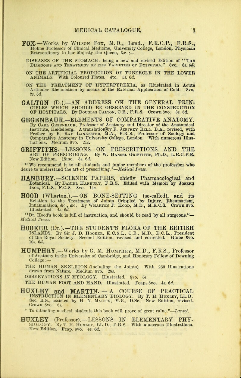 FOX.—Works by Wilson Fox, M.D., Lond., F.R.C.P., F.R.S., Holme Professor of Clinical Medicine, University College, London, Physician Extraordinary to her Majesty the Queen, &c. :— DISEASES OF THE STOMACH: being a new and revised Edition of  Thb Diagnosis and Treatment of the Varieties of Dyspepsia. 8vo. 8s. 6d. ON THE ARTIFICIAL PRODUCTION OF TUBERCLE IN THE LOWER ANIMALS. With Coloured Plates. 4to. 5s. 6d. ON THE TREATMENT OF HYPERPYREXIA, as Illustrated in Acute Articular Rheumatism by means of the External Application of Cold. 8vo. 2s. Qd. GALTON (D.).—AS ADDRESS ON THE GENERAL PRIN- CIPLES WHICH SHOULD BE OBSERVED IN THE CONSTRUCTION OF HOSPITALS. By Douglas Galton, C.B., F.R.S. Crown 8vo. 3s. 6d. GEGrENBAUR—ELEMENTS OF COMPARATIVE ANATOMY. By Carl Gegenbaur, Professor of Anatomy and Director of the Anatomical Institute, Heidelberg. AtranslationSby F. Jeffrey Bell, B.A., revised, with Preface by E. Ray Lankester, M.A., F.R.S., Professor of Zoology and Comparative Anatomy in University College, London. With numerous Illus- trations. Medium 8vo. 21s. ^ GRIFFITHS. —LESSONS ON PRESCRIPTIONS AND THE ART OF PRESCRIBING. By W. Hansel Griffiths, Ph.D., L.R.C.P.E. New Edition. 18mo. 3s. 6d.  We recommend it to all students and junior members of the profession who desire to understand the art of prescribing. —Medical Press. HANBURY-— SCIENCE PAPERS, chiefly Pharmacological and Botanical. By Daniel Hanbury, F.R.S. Edited with Memoir by Joseph Ince, F.L.S.. F.C.S. 8vo. 14s. HOOD (Wharton.).— ON BONE-SETTING (so-called), and its Relation to the Treatment of Joints Crippled by Injury, Rheumatism, Inflammation, &e., &c. By Wharton P. Hood, M.D., M.R.C.S. Crown 8vo. Illustrated. 4s. 6d. Dr. Hood's book is full of instruction, and should be read by all surgeons.*-— Medical Times. HOOKER (Dr.).—THE STUDENT'S, FLORA OF THE BRITISH ISLANDS. By Sir J. D. Hooker, K.C.S.I., C.B., M.D., D.C.L., President of the Royal Society. Second Edition, revised and corrected. Globe 8vo. 10s. 6d. HUMPHRY.- Works by G. M. Humphry, M.D., F.R.S., Professor of Anatomy in the University of Cambridge, and Honorary Fellow of Downing College :— THE HUMAN SKELETON (including the Joints). With 260 Illustrations drawn from Nature. Medium 8vo. 28s. OBSERVATIONS IN MYOLOGY. Illustrated. Svo. 6s. THE HUMAN FOOT AND HAND. Illustrated. Fcap. 8vo. 4s. Qd. HUXLEY and MARTIN. — A COURSE OF PRACTICAL INSTRUCTION IN ELEMENTARY BIOLOGY. By T. H. Huxley, LL.D. Sec. R.S., assisted by H. N. Martin, M.B., D.Sc. New Edition, revised. Crown 8vo. 6s.  To intending medical students this book will prove of great value.—Lancet. HUXLEY (Professor).—LESSONS IN ELEMENTARY PHY- SIOLOGY. By T. H. Huxley, LL.D., F.R.S. With numerous Illustrations. New Edition. Fcap. 8vo. 4s. M.