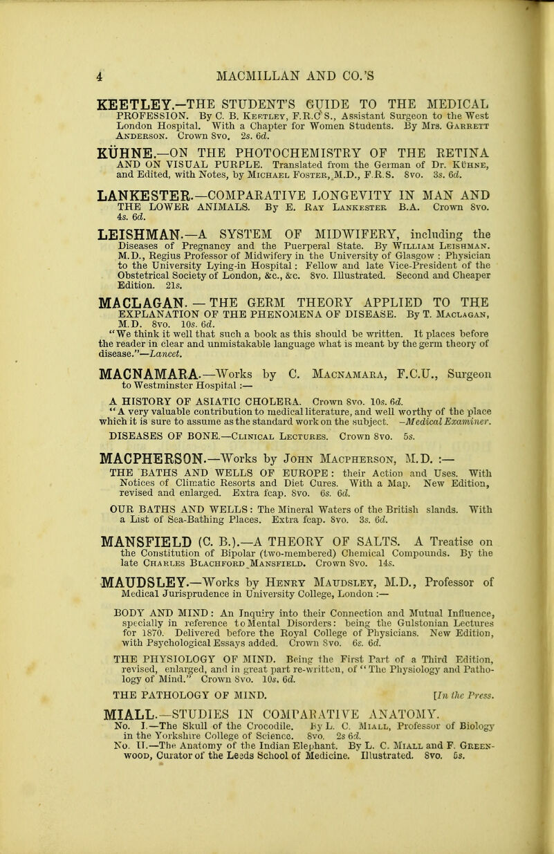 KEETLEY-THE STUDENT'S GUIDE TO THE MEDICAL PROFESSION. By C. B. Kertley, F.R.C's., Assistant Surgeon to the West London Hospital. With a Chapter for Women Students. By Mrs. Garrett Anderson. Crown 8vo. 2s. 6cL KUHNE—ON THE PHOTOCHEMISTRY OF THE RETINA AND ON VISUAL PURPLE. Translated from the German of Dr. Kuhne, and Edited, with Notes, by Michael Foster, M.D., F.R.S. 8vo. 3s. 6d. LANKESTER.—COMPARATIVE LONGEVITY IN MAN AND THE LOWER ANIMALS. By E. Ray Lankestek B.A. Crown 8vo. 4s. U. LEISHMAN.—A SYSTEM OF MIDWIFERY, including the Diseases of Pregnancy and the Puerperal State. By William Leishman. M.D., Regius Professor of Midwifery in the University of Glasgow : Physician to the University Lying-in Hospital: Fellow and late Vice-President of the Obstetrical Society of London, &c, &c. 8vo. Illustrated. Second and Cheaper Edition. 21s. MA CL AG AN. — THE GERM THEORY APPLIED TO THE EXPLANATION OF THE PHENOMENA OF DISEASE. By T. Maclagan, M.D. 8vo. 10s. 6d. We think it well that such a book as this should be written. It places before the reader in clear and unmistakable language what is meant by the germ theory of disease.—Lancet. MACNAMARA-—Works by C. Macnamaea, F.C.U., Surgeon to Westminster Hospital :— A HISTORY OF ASIATIC CHOLERA. Crown Svo. 10s. 6& A very valuable contribution to medical literature, and well worthy of the place which it is sure to assume as the standard work on the subject. -Medical Examiner. DISEASES OF BONE.—Clinical Lectures. Crown 8vo. 5s. MACPHERSON.—Works by John Macpherson, M.D. :— THE BATHS AND WELLS OF EUROPE : their Action and Uses. With Notices of Climatic Resorts and Diet Cures. With a Map. New Edition, revised and enlarged. Extra fcap. Svo. 6s. 6d. OUR BATHS AND WELLS: The Mineral Waters of the British slands. With a List of Sea-Bathing Places. Extra fcap. Svo. 3s. 6d. MANSFIELD (C B.).—A THEORY OF SALTS. A Treatise on the Constitution of Bipolar (two-membered) Chemical Compounds. By the late Charles Blachford Mansfield. Crown Svo. 14s. MAUDSLEY—Works by Henry Maitdsley, M.D., Professor of Medical Jurisprudence in University College, London :— BODY AND MIND : An Inquiry into their Connection and Mutual Influence, specially in reference to Mental Disorders: being the Gulstonian Lectures for 1870. Delivered before the Royal College of Physicians. New Edition, with Psychological Essays added. Crown Svo. 6s. 6d. THE PHYSIOLOGY OF MIND. Being the First Tart of a Third Edition, revised, enlarged, and in great part re-written, of  The Physiology and Patho- logy of Mind. Crown Svo. 10s. 6d. THE PATHOLOGY OF MIND. [In the Press. MIALL.—STUDIES IN COMPARATIVE ANATOMY. No. I.—The Skull of the Crocodile. by L. C. Miall, Professor of Biology in the Yorkshire College of Science. Svo. 2s 6d. No. II.—The. Anatomy of the Indian Elephant. By L. C. Miall and F. Green- wood, Curator of the Leeds School of Medicine. ' Illustrated. Svo. fis.