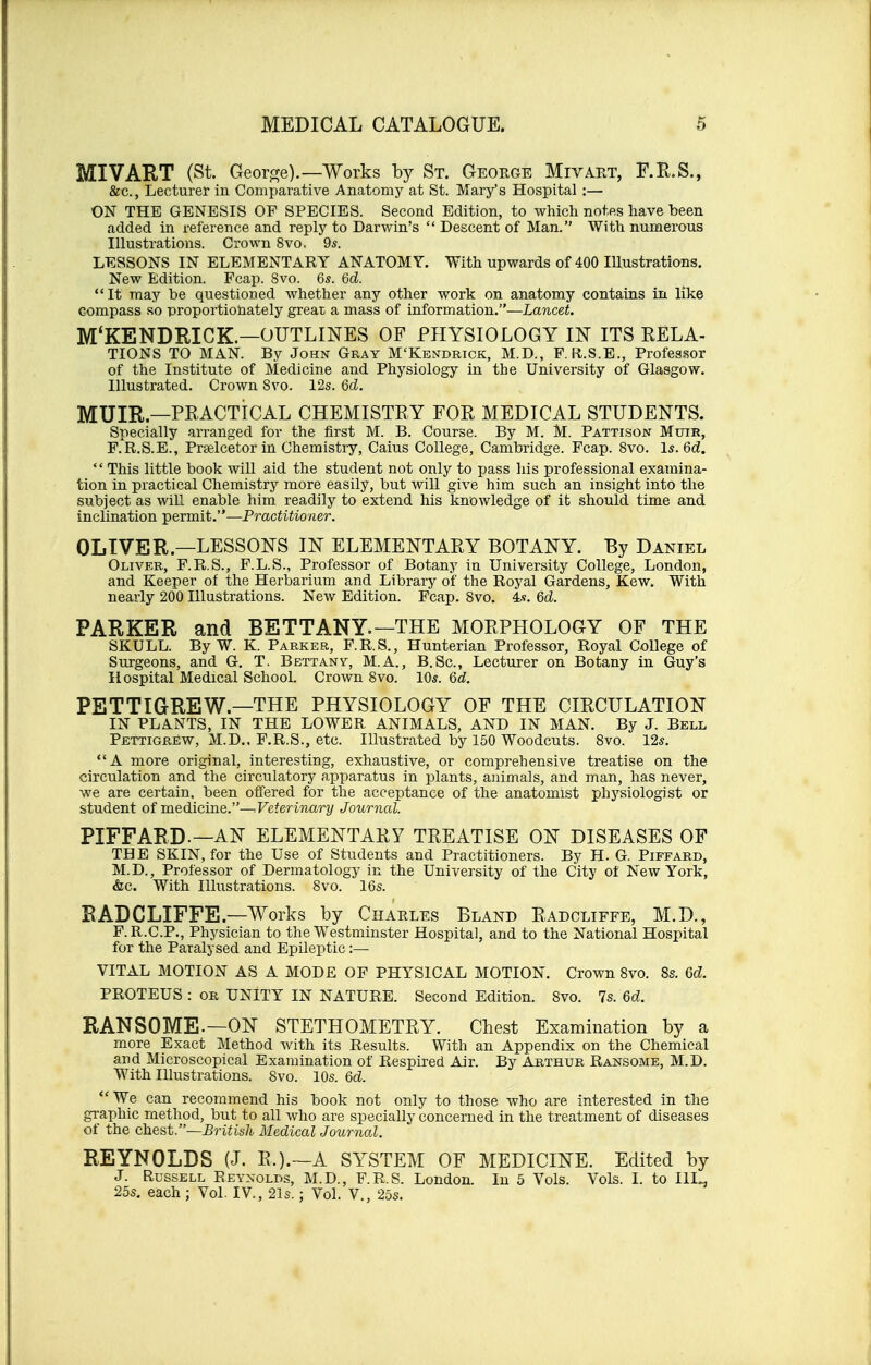 MIVART (St. George).—Works by St. George Mivart, F.R.S., &c, Lecturer in Comparative Anatomy at St. Mary's Hospital :— ON THE GENESIS OF SPECIES. Second Edition, to which notes have been added in reference and reply to Darwin's  Descent of Man. With numerous Illustrations. Crown 8vo. 9s. LESSONS IN ELEMENTARY ANATOMY. With upwards of 400 Illustrations. New Edition. Fcap. 8vo. 6s. Qd. It may be questioned whether any other work on anatomy contains in like compass so proportionately great a mass of information.—Lancet. M'KENDRICK.—OUTLINES OF PHYSIOLOGY IN ITS RELA- TIONS TO MAN. By John Gray M'Kendrick, M.D., F.R.S.E., Professor of the Institute of Medicine and Physiology in the University of Glasgow. Illustrated. Crown 8vo. 12s. 6d. MUIR.—PRACTICAL CHEMISTRY FOR MEDICAL STUDENTS. Specially arranged for the first M. B. Course. By M. M. Pattison Muir, F.R.S.E., Pra&lcetor in Chemistry, Caius College, Cambridge. Fcap. 8vo. Is. Qd. This little book will aid the student not only to pass his professional examina- tion in practical Chemistry more easily, but will give him such an insight into the subject as will enable him readily to extend his knowledge of it should time and inclination permit.—Practitioner. OLIVER—LESSONS IN ELEMENTARY BOTANY. By Daniel Oliver, F.R.S., F.L.S., Professor of Botany in University College, London, and Keeper of the Herbarium and Library of the Royal Gardens, Kew. With nearly 200 Illustrations. New Edition. Fcap. Svo. 4*. Qd. PARKER and BETTANY.— THE MORPHOLOGY OF THE SKULL. By W. K. Parker, F.R.S., Hunterian Professor, Royal College of Surgeons, and G. T. Bettanv, M.A., B.Sc, Lecturer on Botany in Guy's Hospital Medical School. Crown 8vo. 10*. Qd. PETTIGREW—THE PHYSIOLOGY OF THE CIRCULATION IN PLANTS, IN THE LOWER ANIMALS, AND IN MAN. By J. Bell Pettigrew, M.D.. F.R.S., etc. Illustrated by 150 Woodcuts. 8vo. 12s. A more original, interesting, exhaustive, or comprehensive treatise on the circulation and the circulatory apparatus in plants, animals, and man, has never, we are certain, been offered for the acceptance of the anatomist physiologist or student of medicine.-^ Veterinary Journal. PIFFARD—AN ELEMENTARY TREATISE ON DISEASES OF THE SKIN, for the Use of Students and Practitioners. By H. G. Piffard, M.D., Professor of Dermatology in the University of the City of New York, &c. With Illustrations. Svo. 16s. RADCLIFFE—Works by Charles Bland Radcliffe, M.D., F.R.C.P., Physician to the Westminster Hospital, and to the National Hospital for the Paralysed and Epileptic :— VITAL MOTION AS A MODE OF PHYSICAL MOTION. Crown 8vo. 8s. Qd. PROTEUS : or UNITY IN NATURE. Second Edition. Svo. 7s. Qd. RANSOME.—ON STETHOMETRY. Chest Examination by a more Exact Method with its Results. With an Appendix on the Chemical and Microscopical Examination of Respired Air. By Arthur Ransome, M.D. With Illustrations. Svo. 10s. 6d. We can recommend his book not only to those who are interested in the graphic method, but to all who are specially concerned in the treatment of diseases of the chest.—British Medical Journal. REYNOLDS (J. R.).—A SYSTEM OF MEDICINE. Edited by J. Russell Reynolds, M.D., F.R.S. London. In 5 Vols. Vols. I. to I1I„ 25s. each ; Vol. IV., 21s.; Vol. V., 25s.