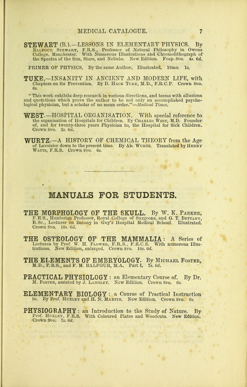 STEWART (B.).—LESSONS IN ELEMENTARY PHYSICS. By Balfour Stewart, F.R.S., Professor of Natural Philosophy in Owens College, Manchester. With Numerous Illustrations and Chromolithograph of the Spectra of the Sun, Stars, and Nebulae. New Edition. Fcap. 8vo. 4s. 6d. PRIMER OF PHYSICS. By the same Author. Illustrated. 18mo. Is. TUKE.—INSANITY IN ANCIENT AND MODERN LIFE, with Chapters on its Prevention. By D. Hack Tuke, M.D., F.R.C.P. Crown 8vo.  This work exhibits deep research in various directions, and teems with allusions, and quotations which prove the author to be not only an accomplished psycho- logical physician, but a scholar of no mean order.—Medical Times. WEST-—HOSPITAL ORGANISATION. With special reference to the organisation of Hospitals for Children. By Charles West, M.D. Founder of, and for twenty-three years Physician to, the Hospital for Sick Children. Crown Svo. 2s. 6d. WURTZ —A HISTORY OF CHEMICAL THEORY from the Age of Lavoisier down to the present time. By Ad. Wurtz. Translated by Henry Watts, F.R.S. Crown 8vo. 6s. MANUALS FOR STUDENTS. THE MORPHOLOGY OF THE SKULL. By W. K. Parker, F. R.S., Hunterian Professor, Royal College of Surgeons, and G. T. Bettany, B. Sc., Lecturer on Botany in Guy's Hospital Medical School. Illustrated. Crown Svo. 10s. 6d. THE OSTEOLOGY OF THE MAMMALIA: A Series of Lectures by Prof. W. H. Flower, F.R.S., F.R.C.S. With numerous Illus- trations. New Edition, enlarged. Crown 8vo. 10s. 6d. THE ELEMENTS OF EMBRYOLOGY. By Michael Fostee, M.D., F.R.S., and F. M. BALFOUR, M.A. Part I. 7s. 6d. PRACTICAL PHYSIOLOGY : an Elementary Course of. By Dr. M. Foster, assisted by J. Langley. New Edition. Crown 8vo. 6s. ELEMENTARY BIOLOGY : a Course of Practical Instruction in. By Prof. Huxley and H. N. Martin. New Edition. Crown 8vo. 6s. PHYSIOGRAPHY: an Introduction to the Study of Nature. By Prof. Huxley, F.R.S. With Coloured Plates and Woodcuts. New Edition. Crown Svo. 7s. Qd.