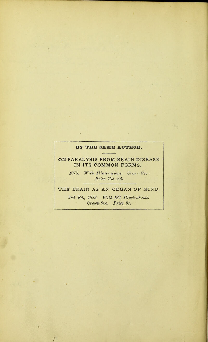 BY THE SAME AUTHOR. ON PARALYSIS FROM BRAIN DISEASE IN ITS COMMON FORMS. 1875. With Illustrations. Crown 8vo. Price 10s. 6d. THE BRAIN AS AN ORGAN OF MIND. 3rd Ed., 1883. With 184 Illustrations. Crown 8vo. Price 5s.