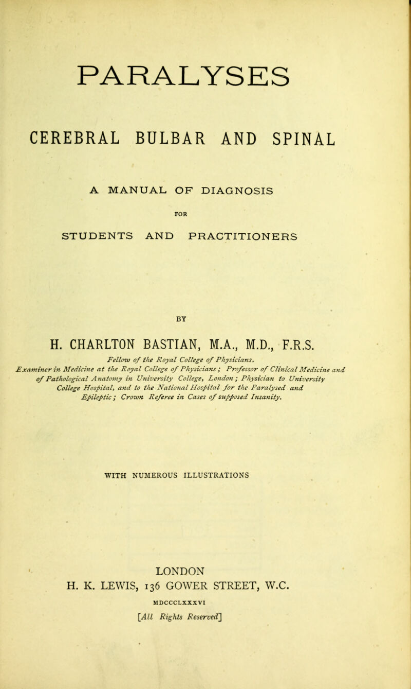 PARALYSES CEREBRAL BULBAR AND SPINAL A MANUAL OF DIAGNOSIS STUDENTS AND PRACTITIONERS BY H. CHARLTON BASTIAN, M.A., M.D., F.R.S. Fellow of the Royal College of Physicians. Examiner in Medicine at the Royal College of Physicians ; Professor of Clinical Medicine an of Patltological Anatomy in University College, London; Physician to University College Hospital, and to the National Hospital for the Paralysed and Epileptic ; Crown Referee in Cases of supposed Insanity. WITH NUMEROUS ILLUSTRATIONS LONDON H. K. LEWIS, 136 GOWER STREET, W.C. MDCCCLXXXVI [All Rights Reserved']