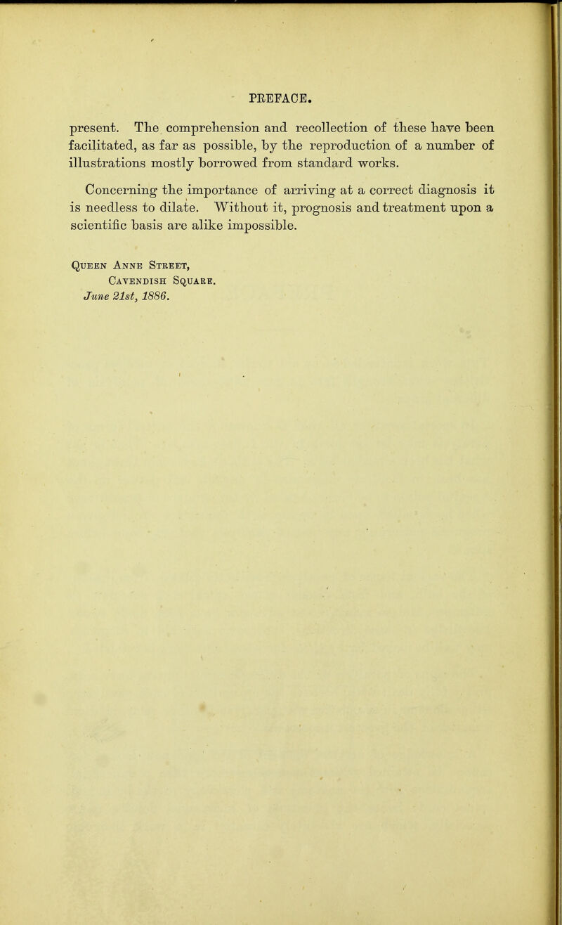 present. The comprehension and recollection of these have been facilitated, as far as possible, by the reproduction of a number of illustrations mostly borrowed from standard works. Concerning the importance of arriving at a correct diagnosis it is needless to dilate. Without it, prognosis and treatment upon a scientific basis are alike impossible. Queen Anne Street, Cavendish Square. June 21st, 1886.